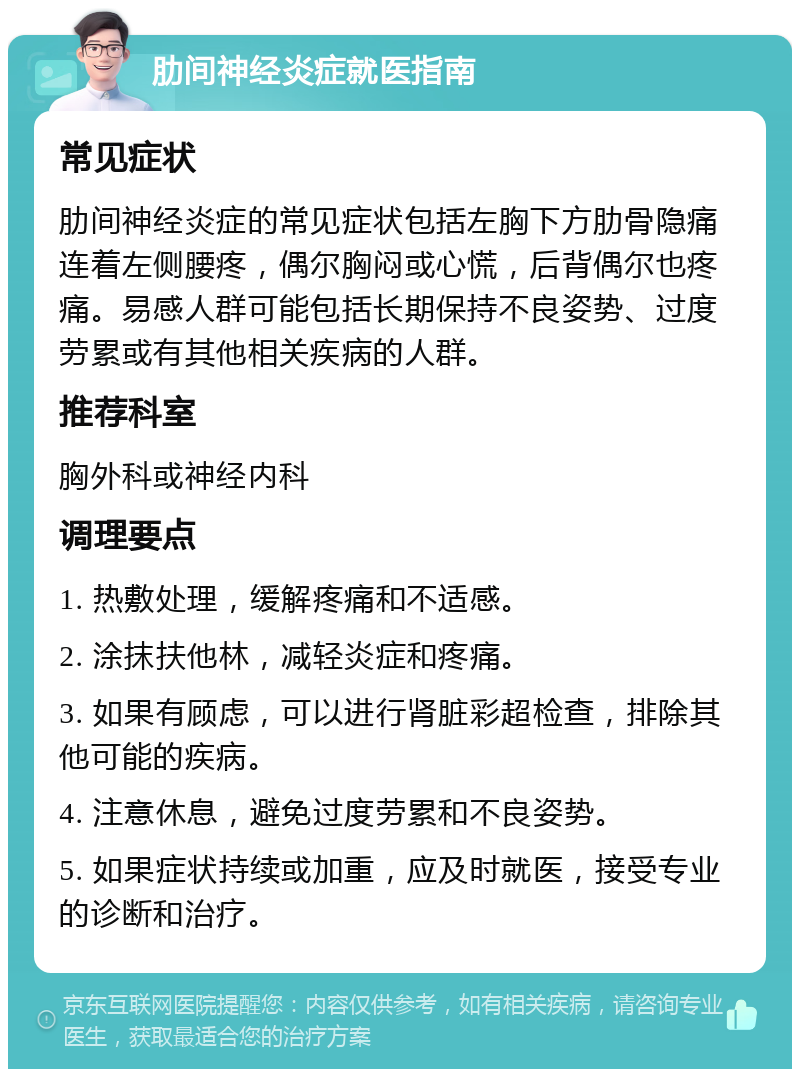 肋间神经炎症就医指南 常见症状 肋间神经炎症的常见症状包括左胸下方肋骨隐痛连着左侧腰疼，偶尔胸闷或心慌，后背偶尔也疼痛。易感人群可能包括长期保持不良姿势、过度劳累或有其他相关疾病的人群。 推荐科室 胸外科或神经内科 调理要点 1. 热敷处理，缓解疼痛和不适感。 2. 涂抹扶他林，减轻炎症和疼痛。 3. 如果有顾虑，可以进行肾脏彩超检查，排除其他可能的疾病。 4. 注意休息，避免过度劳累和不良姿势。 5. 如果症状持续或加重，应及时就医，接受专业的诊断和治疗。