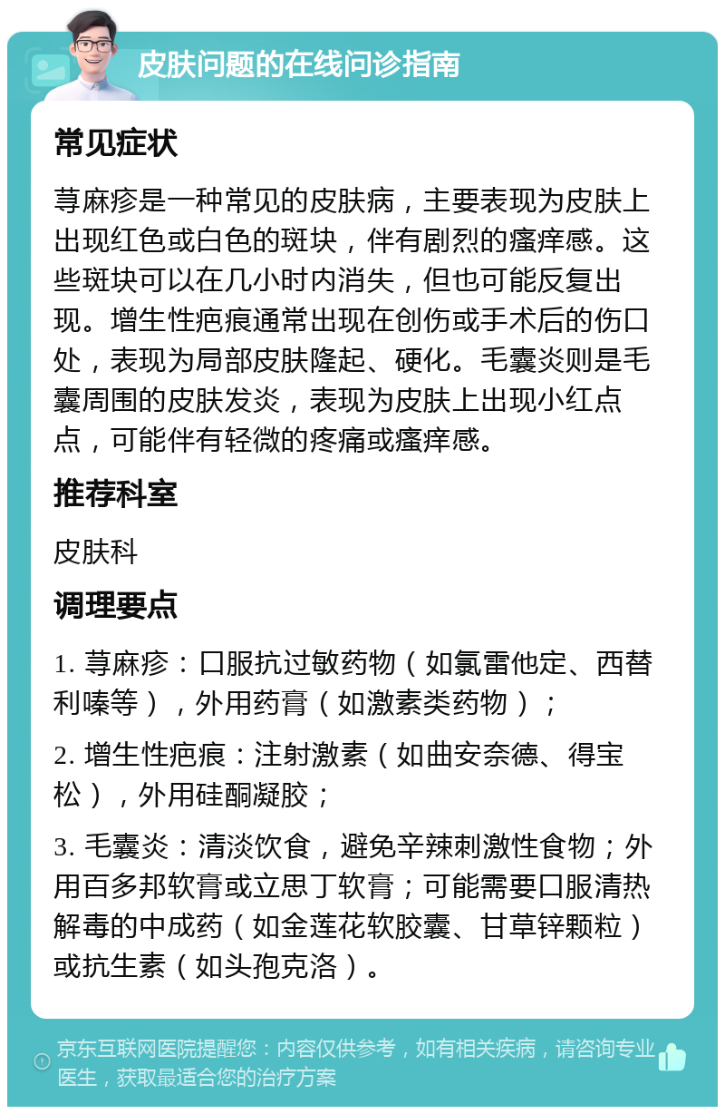 皮肤问题的在线问诊指南 常见症状 荨麻疹是一种常见的皮肤病，主要表现为皮肤上出现红色或白色的斑块，伴有剧烈的瘙痒感。这些斑块可以在几小时内消失，但也可能反复出现。增生性疤痕通常出现在创伤或手术后的伤口处，表现为局部皮肤隆起、硬化。毛囊炎则是毛囊周围的皮肤发炎，表现为皮肤上出现小红点点，可能伴有轻微的疼痛或瘙痒感。 推荐科室 皮肤科 调理要点 1. 荨麻疹：口服抗过敏药物（如氯雷他定、西替利嗪等），外用药膏（如激素类药物）； 2. 增生性疤痕：注射激素（如曲安奈德、得宝松），外用硅酮凝胶； 3. 毛囊炎：清淡饮食，避免辛辣刺激性食物；外用百多邦软膏或立思丁软膏；可能需要口服清热解毒的中成药（如金莲花软胶囊、甘草锌颗粒）或抗生素（如头孢克洛）。