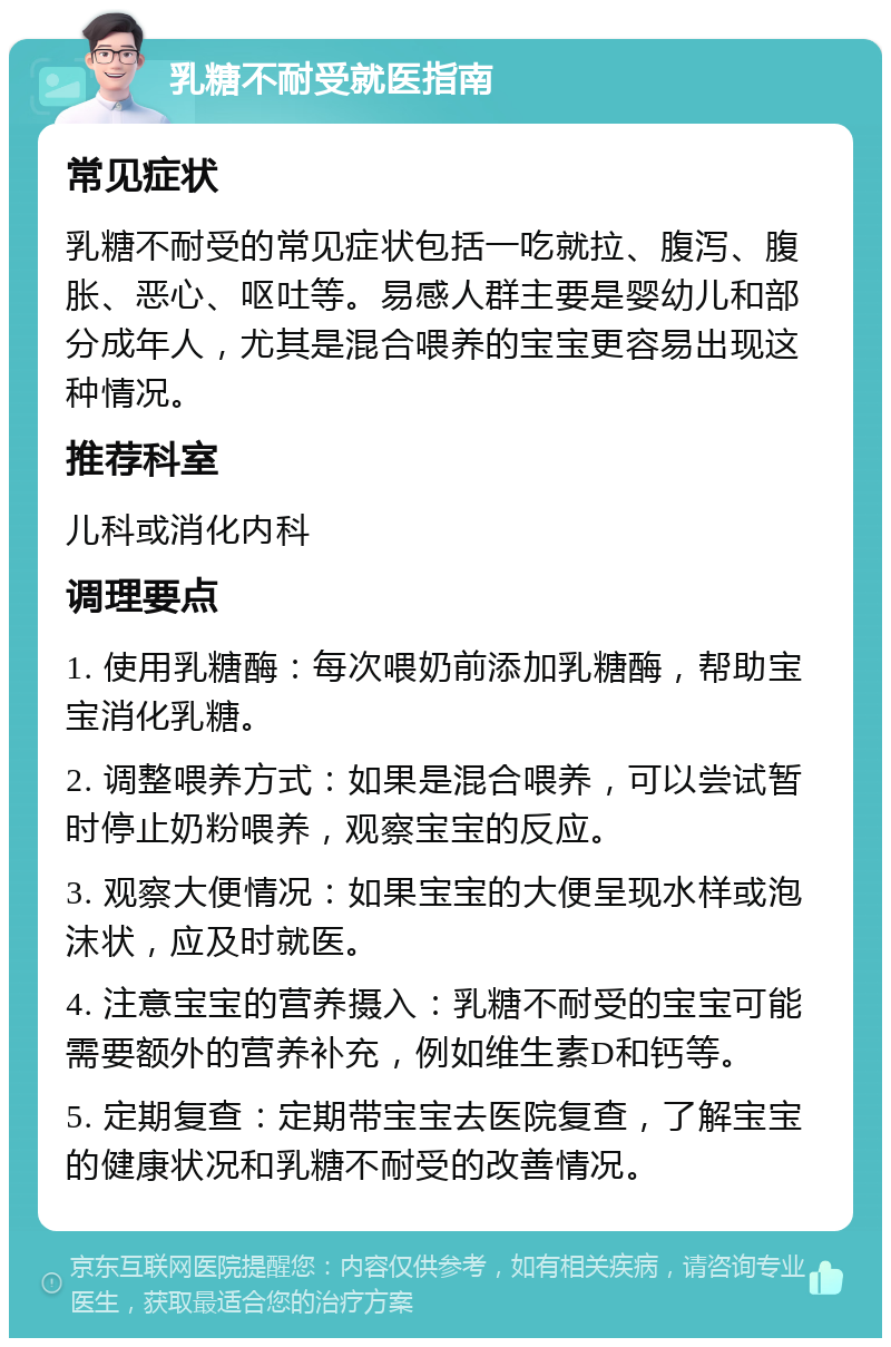 乳糖不耐受就医指南 常见症状 乳糖不耐受的常见症状包括一吃就拉、腹泻、腹胀、恶心、呕吐等。易感人群主要是婴幼儿和部分成年人，尤其是混合喂养的宝宝更容易出现这种情况。 推荐科室 儿科或消化内科 调理要点 1. 使用乳糖酶：每次喂奶前添加乳糖酶，帮助宝宝消化乳糖。 2. 调整喂养方式：如果是混合喂养，可以尝试暂时停止奶粉喂养，观察宝宝的反应。 3. 观察大便情况：如果宝宝的大便呈现水样或泡沫状，应及时就医。 4. 注意宝宝的营养摄入：乳糖不耐受的宝宝可能需要额外的营养补充，例如维生素D和钙等。 5. 定期复查：定期带宝宝去医院复查，了解宝宝的健康状况和乳糖不耐受的改善情况。