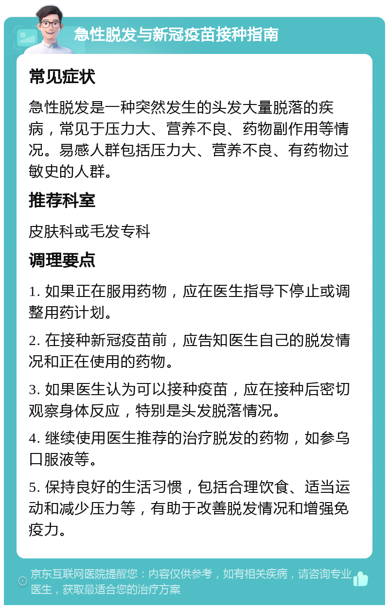 急性脱发与新冠疫苗接种指南 常见症状 急性脱发是一种突然发生的头发大量脱落的疾病，常见于压力大、营养不良、药物副作用等情况。易感人群包括压力大、营养不良、有药物过敏史的人群。 推荐科室 皮肤科或毛发专科 调理要点 1. 如果正在服用药物，应在医生指导下停止或调整用药计划。 2. 在接种新冠疫苗前，应告知医生自己的脱发情况和正在使用的药物。 3. 如果医生认为可以接种疫苗，应在接种后密切观察身体反应，特别是头发脱落情况。 4. 继续使用医生推荐的治疗脱发的药物，如参乌口服液等。 5. 保持良好的生活习惯，包括合理饮食、适当运动和减少压力等，有助于改善脱发情况和增强免疫力。