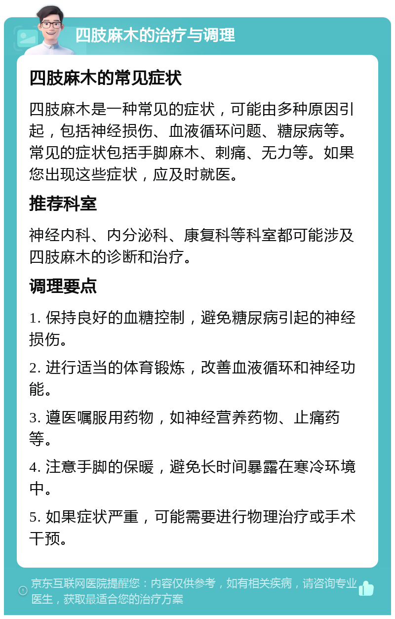 四肢麻木的治疗与调理 四肢麻木的常见症状 四肢麻木是一种常见的症状，可能由多种原因引起，包括神经损伤、血液循环问题、糖尿病等。常见的症状包括手脚麻木、刺痛、无力等。如果您出现这些症状，应及时就医。 推荐科室 神经内科、内分泌科、康复科等科室都可能涉及四肢麻木的诊断和治疗。 调理要点 1. 保持良好的血糖控制，避免糖尿病引起的神经损伤。 2. 进行适当的体育锻炼，改善血液循环和神经功能。 3. 遵医嘱服用药物，如神经营养药物、止痛药等。 4. 注意手脚的保暖，避免长时间暴露在寒冷环境中。 5. 如果症状严重，可能需要进行物理治疗或手术干预。