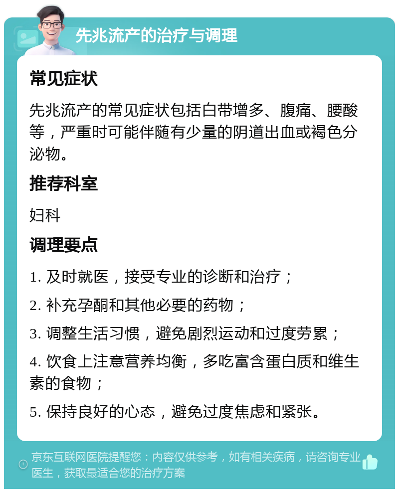 先兆流产的治疗与调理 常见症状 先兆流产的常见症状包括白带增多、腹痛、腰酸等，严重时可能伴随有少量的阴道出血或褐色分泌物。 推荐科室 妇科 调理要点 1. 及时就医，接受专业的诊断和治疗； 2. 补充孕酮和其他必要的药物； 3. 调整生活习惯，避免剧烈运动和过度劳累； 4. 饮食上注意营养均衡，多吃富含蛋白质和维生素的食物； 5. 保持良好的心态，避免过度焦虑和紧张。