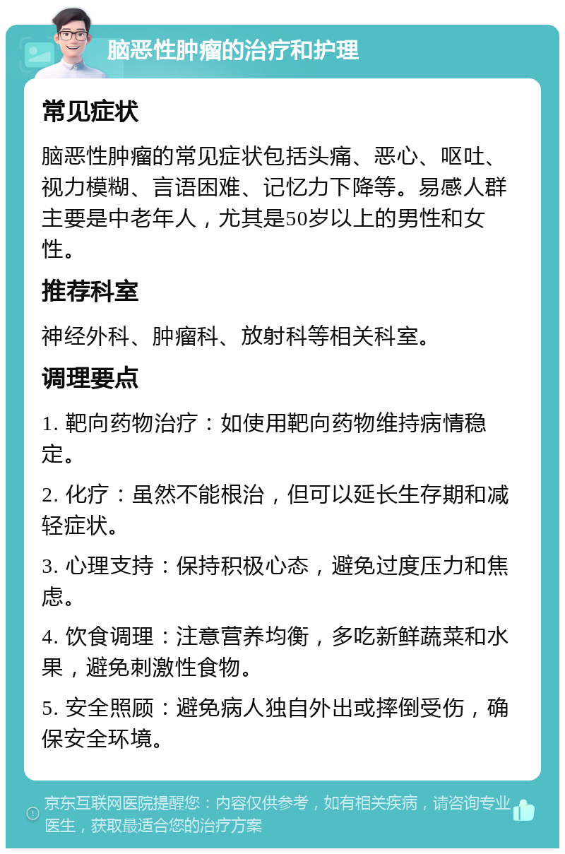 脑恶性肿瘤的治疗和护理 常见症状 脑恶性肿瘤的常见症状包括头痛、恶心、呕吐、视力模糊、言语困难、记忆力下降等。易感人群主要是中老年人，尤其是50岁以上的男性和女性。 推荐科室 神经外科、肿瘤科、放射科等相关科室。 调理要点 1. 靶向药物治疗：如使用靶向药物维持病情稳定。 2. 化疗：虽然不能根治，但可以延长生存期和减轻症状。 3. 心理支持：保持积极心态，避免过度压力和焦虑。 4. 饮食调理：注意营养均衡，多吃新鲜蔬菜和水果，避免刺激性食物。 5. 安全照顾：避免病人独自外出或摔倒受伤，确保安全环境。