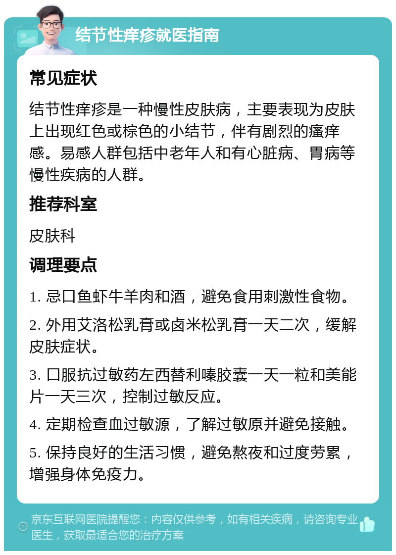 结节性痒疹就医指南 常见症状 结节性痒疹是一种慢性皮肤病，主要表现为皮肤上出现红色或棕色的小结节，伴有剧烈的瘙痒感。易感人群包括中老年人和有心脏病、胃病等慢性疾病的人群。 推荐科室 皮肤科 调理要点 1. 忌口鱼虾牛羊肉和酒，避免食用刺激性食物。 2. 外用艾洛松乳膏或卤米松乳膏一天二次，缓解皮肤症状。 3. 口服抗过敏药左西替利嗪胶囊一天一粒和美能片一天三次，控制过敏反应。 4. 定期检查血过敏源，了解过敏原并避免接触。 5. 保持良好的生活习惯，避免熬夜和过度劳累，增强身体免疫力。