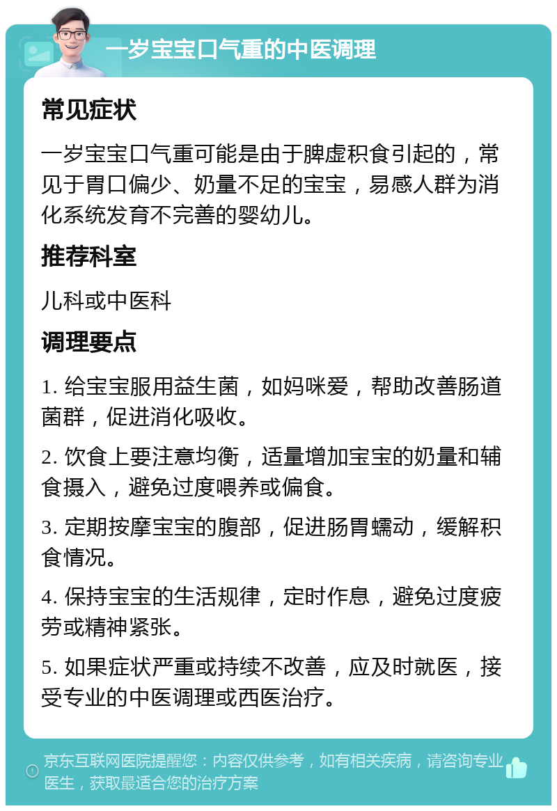 一岁宝宝口气重的中医调理 常见症状 一岁宝宝口气重可能是由于脾虚积食引起的，常见于胃口偏少、奶量不足的宝宝，易感人群为消化系统发育不完善的婴幼儿。 推荐科室 儿科或中医科 调理要点 1. 给宝宝服用益生菌，如妈咪爱，帮助改善肠道菌群，促进消化吸收。 2. 饮食上要注意均衡，适量增加宝宝的奶量和辅食摄入，避免过度喂养或偏食。 3. 定期按摩宝宝的腹部，促进肠胃蠕动，缓解积食情况。 4. 保持宝宝的生活规律，定时作息，避免过度疲劳或精神紧张。 5. 如果症状严重或持续不改善，应及时就医，接受专业的中医调理或西医治疗。