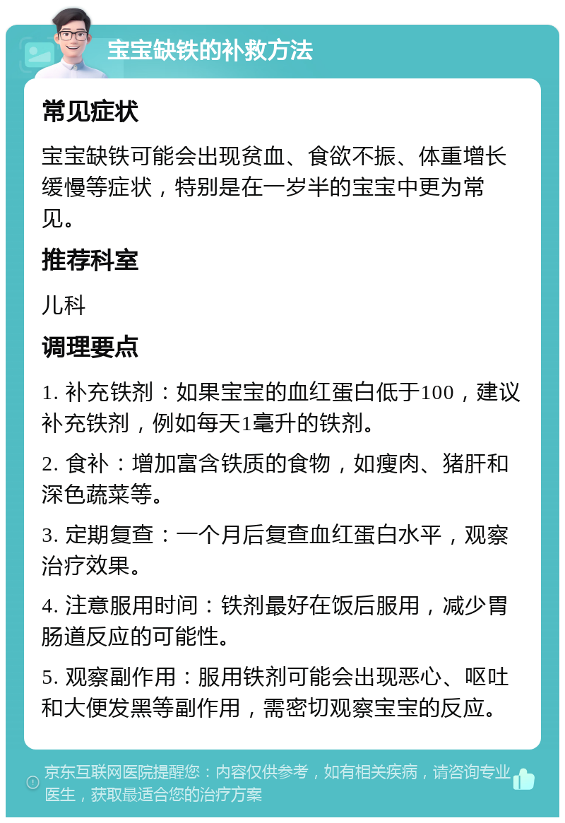 宝宝缺铁的补救方法 常见症状 宝宝缺铁可能会出现贫血、食欲不振、体重增长缓慢等症状，特别是在一岁半的宝宝中更为常见。 推荐科室 儿科 调理要点 1. 补充铁剂：如果宝宝的血红蛋白低于100，建议补充铁剂，例如每天1毫升的铁剂。 2. 食补：增加富含铁质的食物，如瘦肉、猪肝和深色蔬菜等。 3. 定期复查：一个月后复查血红蛋白水平，观察治疗效果。 4. 注意服用时间：铁剂最好在饭后服用，减少胃肠道反应的可能性。 5. 观察副作用：服用铁剂可能会出现恶心、呕吐和大便发黑等副作用，需密切观察宝宝的反应。