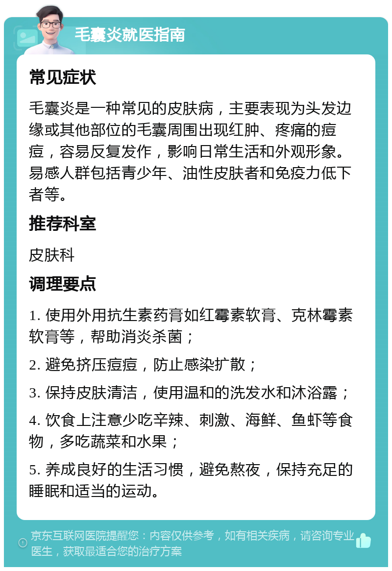 毛囊炎就医指南 常见症状 毛囊炎是一种常见的皮肤病，主要表现为头发边缘或其他部位的毛囊周围出现红肿、疼痛的痘痘，容易反复发作，影响日常生活和外观形象。易感人群包括青少年、油性皮肤者和免疫力低下者等。 推荐科室 皮肤科 调理要点 1. 使用外用抗生素药膏如红霉素软膏、克林霉素软膏等，帮助消炎杀菌； 2. 避免挤压痘痘，防止感染扩散； 3. 保持皮肤清洁，使用温和的洗发水和沐浴露； 4. 饮食上注意少吃辛辣、刺激、海鲜、鱼虾等食物，多吃蔬菜和水果； 5. 养成良好的生活习惯，避免熬夜，保持充足的睡眠和适当的运动。