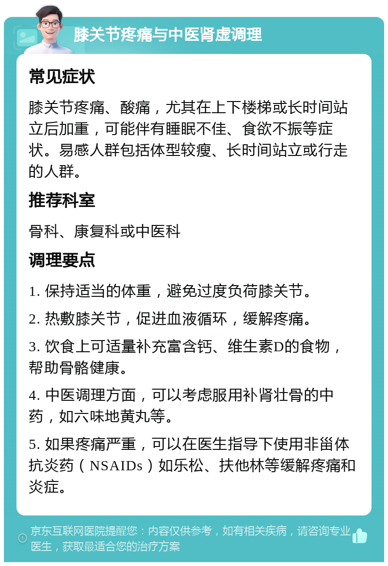 膝关节疼痛与中医肾虚调理 常见症状 膝关节疼痛、酸痛，尤其在上下楼梯或长时间站立后加重，可能伴有睡眠不佳、食欲不振等症状。易感人群包括体型较瘦、长时间站立或行走的人群。 推荐科室 骨科、康复科或中医科 调理要点 1. 保持适当的体重，避免过度负荷膝关节。 2. 热敷膝关节，促进血液循环，缓解疼痛。 3. 饮食上可适量补充富含钙、维生素D的食物，帮助骨骼健康。 4. 中医调理方面，可以考虑服用补肾壮骨的中药，如六味地黄丸等。 5. 如果疼痛严重，可以在医生指导下使用非甾体抗炎药（NSAIDs）如乐松、扶他林等缓解疼痛和炎症。