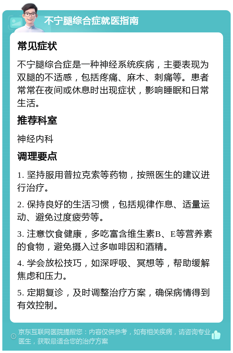 不宁腿综合症就医指南 常见症状 不宁腿综合症是一种神经系统疾病，主要表现为双腿的不适感，包括疼痛、麻木、刺痛等。患者常常在夜间或休息时出现症状，影响睡眠和日常生活。 推荐科室 神经内科 调理要点 1. 坚持服用普拉克索等药物，按照医生的建议进行治疗。 2. 保持良好的生活习惯，包括规律作息、适量运动、避免过度疲劳等。 3. 注意饮食健康，多吃富含维生素B、E等营养素的食物，避免摄入过多咖啡因和酒精。 4. 学会放松技巧，如深呼吸、冥想等，帮助缓解焦虑和压力。 5. 定期复诊，及时调整治疗方案，确保病情得到有效控制。