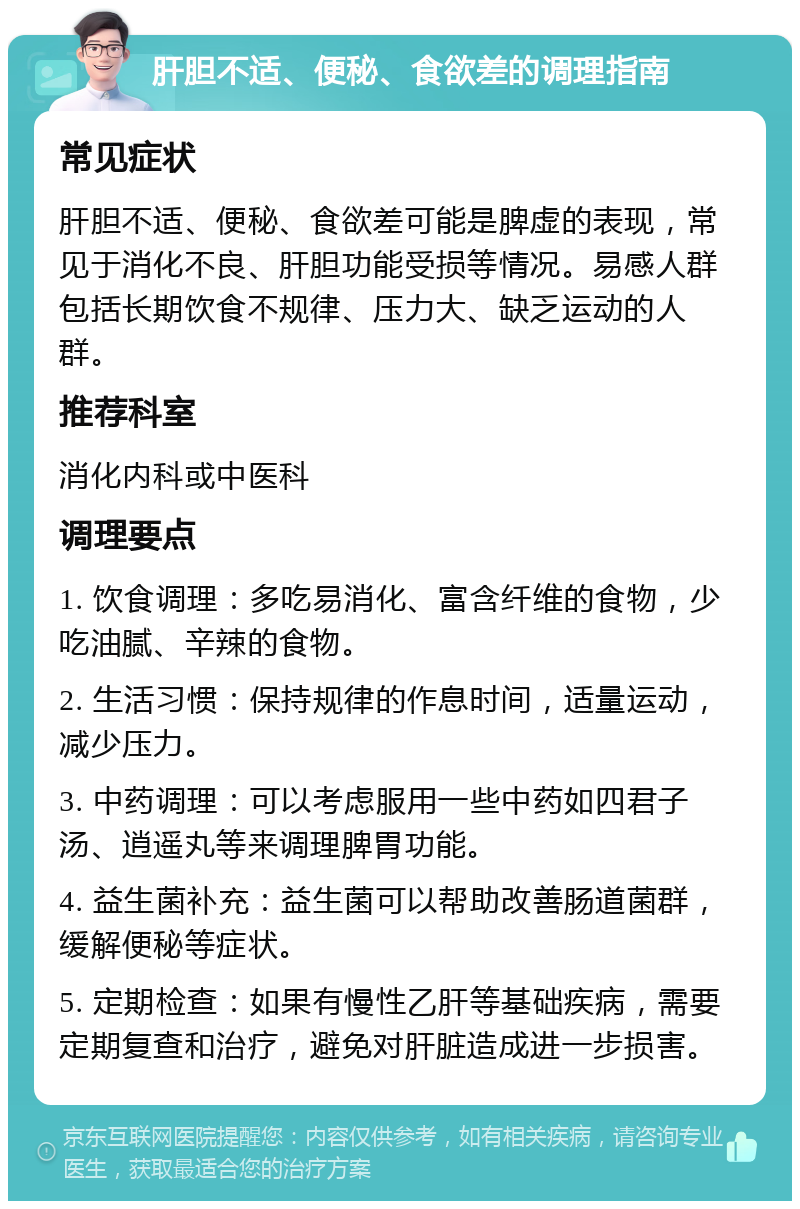 肝胆不适、便秘、食欲差的调理指南 常见症状 肝胆不适、便秘、食欲差可能是脾虚的表现，常见于消化不良、肝胆功能受损等情况。易感人群包括长期饮食不规律、压力大、缺乏运动的人群。 推荐科室 消化内科或中医科 调理要点 1. 饮食调理：多吃易消化、富含纤维的食物，少吃油腻、辛辣的食物。 2. 生活习惯：保持规律的作息时间，适量运动，减少压力。 3. 中药调理：可以考虑服用一些中药如四君子汤、逍遥丸等来调理脾胃功能。 4. 益生菌补充：益生菌可以帮助改善肠道菌群，缓解便秘等症状。 5. 定期检查：如果有慢性乙肝等基础疾病，需要定期复查和治疗，避免对肝脏造成进一步损害。