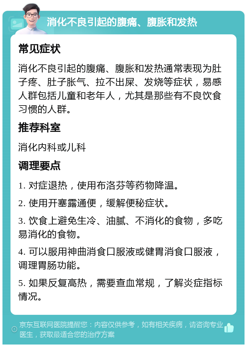 消化不良引起的腹痛、腹胀和发热 常见症状 消化不良引起的腹痛、腹胀和发热通常表现为肚子疼、肚子胀气、拉不出屎、发烧等症状，易感人群包括儿童和老年人，尤其是那些有不良饮食习惯的人群。 推荐科室 消化内科或儿科 调理要点 1. 对症退热，使用布洛芬等药物降温。 2. 使用开塞露通便，缓解便秘症状。 3. 饮食上避免生冷、油腻、不消化的食物，多吃易消化的食物。 4. 可以服用神曲消食口服液或健胃消食口服液，调理胃肠功能。 5. 如果反复高热，需要查血常规，了解炎症指标情况。