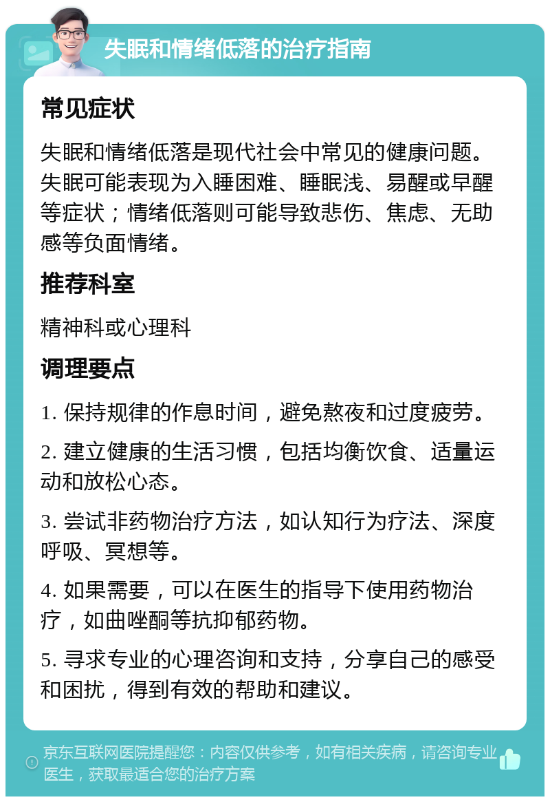 失眠和情绪低落的治疗指南 常见症状 失眠和情绪低落是现代社会中常见的健康问题。失眠可能表现为入睡困难、睡眠浅、易醒或早醒等症状；情绪低落则可能导致悲伤、焦虑、无助感等负面情绪。 推荐科室 精神科或心理科 调理要点 1. 保持规律的作息时间，避免熬夜和过度疲劳。 2. 建立健康的生活习惯，包括均衡饮食、适量运动和放松心态。 3. 尝试非药物治疗方法，如认知行为疗法、深度呼吸、冥想等。 4. 如果需要，可以在医生的指导下使用药物治疗，如曲唑酮等抗抑郁药物。 5. 寻求专业的心理咨询和支持，分享自己的感受和困扰，得到有效的帮助和建议。