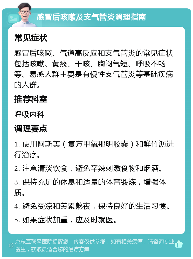 感冒后咳嗽及支气管炎调理指南 常见症状 感冒后咳嗽、气道高反应和支气管炎的常见症状包括咳嗽、黄痰、干咳、胸闷气短、呼吸不畅等。易感人群主要是有慢性支气管炎等基础疾病的人群。 推荐科室 呼吸内科 调理要点 1. 使用阿斯美（复方甲氧那明胶囊）和鲜竹沥进行治疗。 2. 注意清淡饮食，避免辛辣刺激食物和烟酒。 3. 保持充足的休息和适量的体育锻炼，增强体质。 4. 避免受凉和劳累熬夜，保持良好的生活习惯。 5. 如果症状加重，应及时就医。