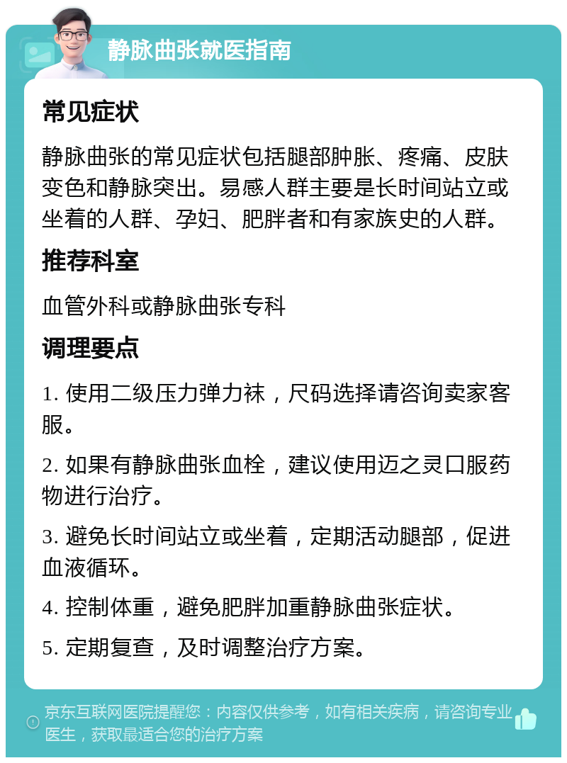 静脉曲张就医指南 常见症状 静脉曲张的常见症状包括腿部肿胀、疼痛、皮肤变色和静脉突出。易感人群主要是长时间站立或坐着的人群、孕妇、肥胖者和有家族史的人群。 推荐科室 血管外科或静脉曲张专科 调理要点 1. 使用二级压力弹力袜，尺码选择请咨询卖家客服。 2. 如果有静脉曲张血栓，建议使用迈之灵口服药物进行治疗。 3. 避免长时间站立或坐着，定期活动腿部，促进血液循环。 4. 控制体重，避免肥胖加重静脉曲张症状。 5. 定期复查，及时调整治疗方案。