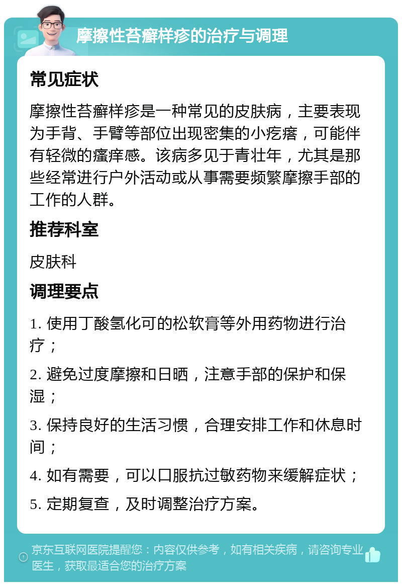 摩擦性苔癣样疹的治疗与调理 常见症状 摩擦性苔癣样疹是一种常见的皮肤病，主要表现为手背、手臂等部位出现密集的小疙瘩，可能伴有轻微的瘙痒感。该病多见于青壮年，尤其是那些经常进行户外活动或从事需要频繁摩擦手部的工作的人群。 推荐科室 皮肤科 调理要点 1. 使用丁酸氢化可的松软膏等外用药物进行治疗； 2. 避免过度摩擦和日晒，注意手部的保护和保湿； 3. 保持良好的生活习惯，合理安排工作和休息时间； 4. 如有需要，可以口服抗过敏药物来缓解症状； 5. 定期复查，及时调整治疗方案。