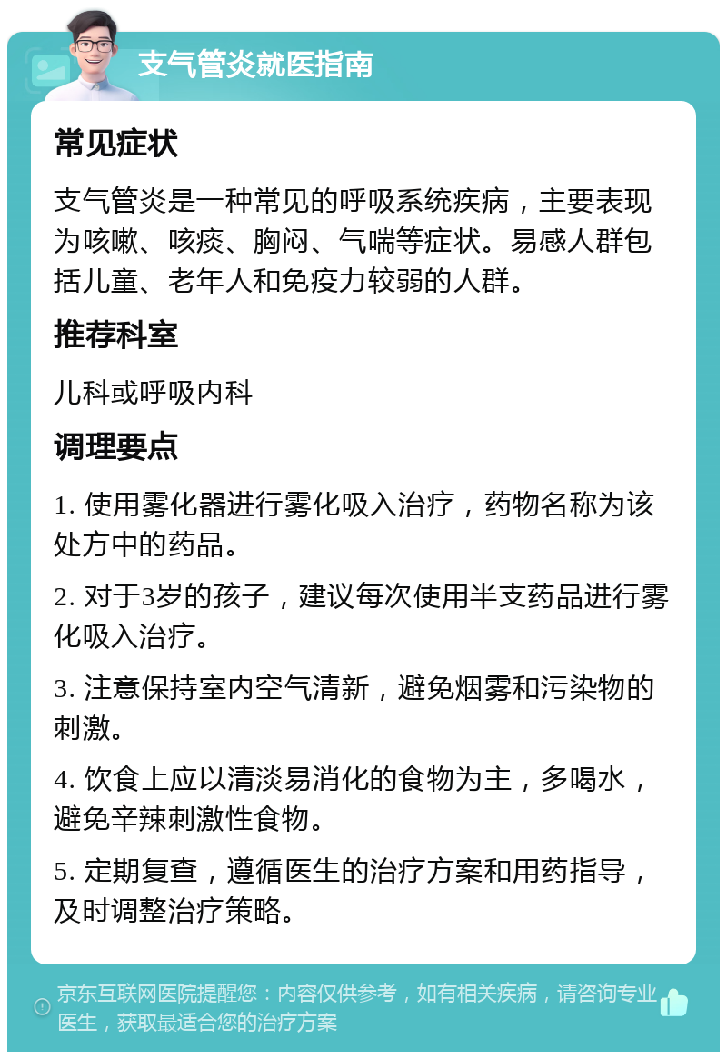 支气管炎就医指南 常见症状 支气管炎是一种常见的呼吸系统疾病，主要表现为咳嗽、咳痰、胸闷、气喘等症状。易感人群包括儿童、老年人和免疫力较弱的人群。 推荐科室 儿科或呼吸内科 调理要点 1. 使用雾化器进行雾化吸入治疗，药物名称为该处方中的药品。 2. 对于3岁的孩子，建议每次使用半支药品进行雾化吸入治疗。 3. 注意保持室内空气清新，避免烟雾和污染物的刺激。 4. 饮食上应以清淡易消化的食物为主，多喝水，避免辛辣刺激性食物。 5. 定期复查，遵循医生的治疗方案和用药指导，及时调整治疗策略。