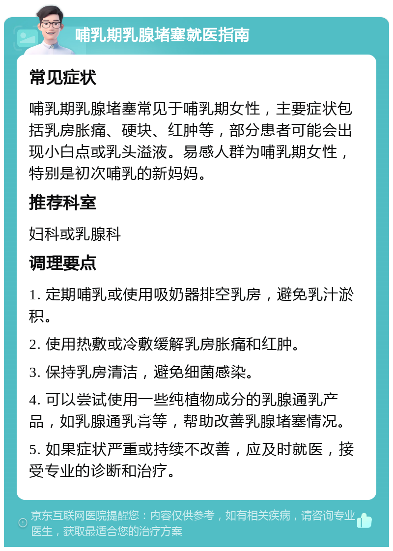 哺乳期乳腺堵塞就医指南 常见症状 哺乳期乳腺堵塞常见于哺乳期女性，主要症状包括乳房胀痛、硬块、红肿等，部分患者可能会出现小白点或乳头溢液。易感人群为哺乳期女性，特别是初次哺乳的新妈妈。 推荐科室 妇科或乳腺科 调理要点 1. 定期哺乳或使用吸奶器排空乳房，避免乳汁淤积。 2. 使用热敷或冷敷缓解乳房胀痛和红肿。 3. 保持乳房清洁，避免细菌感染。 4. 可以尝试使用一些纯植物成分的乳腺通乳产品，如乳腺通乳膏等，帮助改善乳腺堵塞情况。 5. 如果症状严重或持续不改善，应及时就医，接受专业的诊断和治疗。