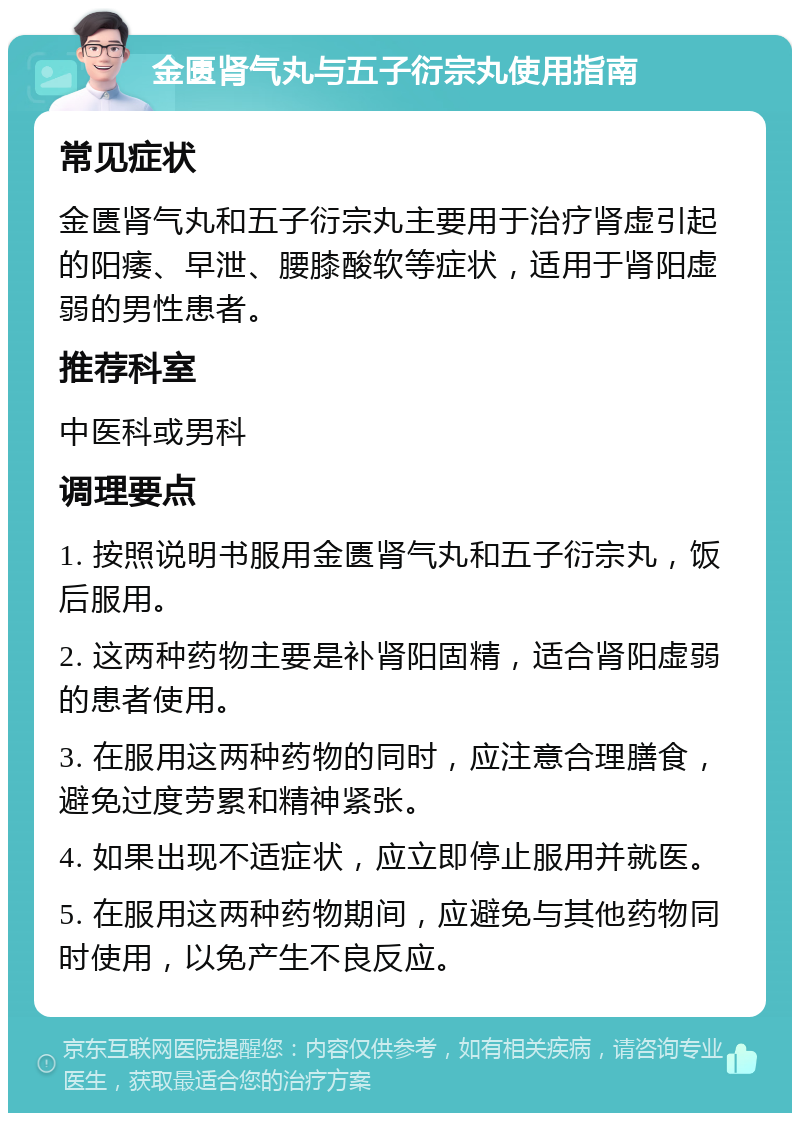 金匮肾气丸与五子衍宗丸使用指南 常见症状 金匮肾气丸和五子衍宗丸主要用于治疗肾虚引起的阳痿、早泄、腰膝酸软等症状，适用于肾阳虚弱的男性患者。 推荐科室 中医科或男科 调理要点 1. 按照说明书服用金匮肾气丸和五子衍宗丸，饭后服用。 2. 这两种药物主要是补肾阳固精，适合肾阳虚弱的患者使用。 3. 在服用这两种药物的同时，应注意合理膳食，避免过度劳累和精神紧张。 4. 如果出现不适症状，应立即停止服用并就医。 5. 在服用这两种药物期间，应避免与其他药物同时使用，以免产生不良反应。