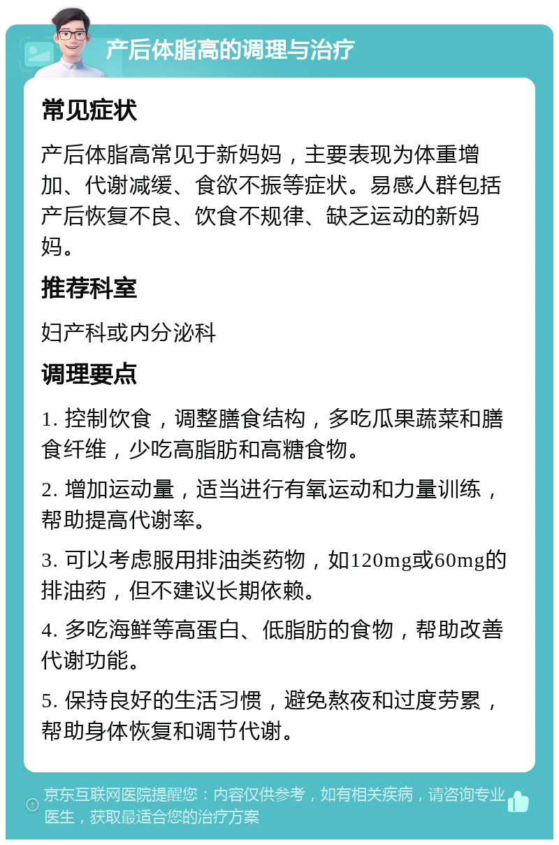 产后体脂高的调理与治疗 常见症状 产后体脂高常见于新妈妈，主要表现为体重增加、代谢减缓、食欲不振等症状。易感人群包括产后恢复不良、饮食不规律、缺乏运动的新妈妈。 推荐科室 妇产科或内分泌科 调理要点 1. 控制饮食，调整膳食结构，多吃瓜果蔬菜和膳食纤维，少吃高脂肪和高糖食物。 2. 增加运动量，适当进行有氧运动和力量训练，帮助提高代谢率。 3. 可以考虑服用排油类药物，如120mg或60mg的排油药，但不建议长期依赖。 4. 多吃海鲜等高蛋白、低脂肪的食物，帮助改善代谢功能。 5. 保持良好的生活习惯，避免熬夜和过度劳累，帮助身体恢复和调节代谢。