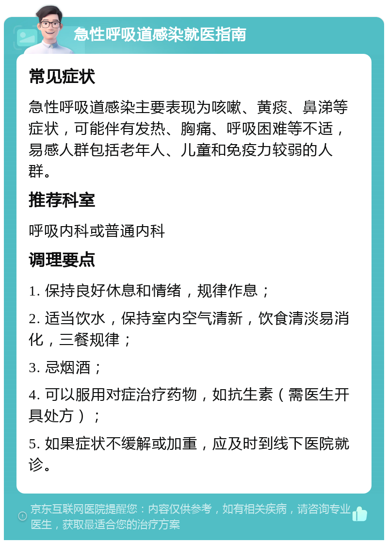 急性呼吸道感染就医指南 常见症状 急性呼吸道感染主要表现为咳嗽、黄痰、鼻涕等症状，可能伴有发热、胸痛、呼吸困难等不适，易感人群包括老年人、儿童和免疫力较弱的人群。 推荐科室 呼吸内科或普通内科 调理要点 1. 保持良好休息和情绪，规律作息； 2. 适当饮水，保持室内空气清新，饮食清淡易消化，三餐规律； 3. 忌烟酒； 4. 可以服用对症治疗药物，如抗生素（需医生开具处方）； 5. 如果症状不缓解或加重，应及时到线下医院就诊。