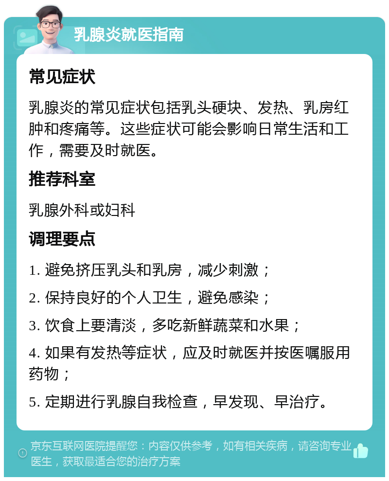 乳腺炎就医指南 常见症状 乳腺炎的常见症状包括乳头硬块、发热、乳房红肿和疼痛等。这些症状可能会影响日常生活和工作，需要及时就医。 推荐科室 乳腺外科或妇科 调理要点 1. 避免挤压乳头和乳房，减少刺激； 2. 保持良好的个人卫生，避免感染； 3. 饮食上要清淡，多吃新鲜蔬菜和水果； 4. 如果有发热等症状，应及时就医并按医嘱服用药物； 5. 定期进行乳腺自我检查，早发现、早治疗。