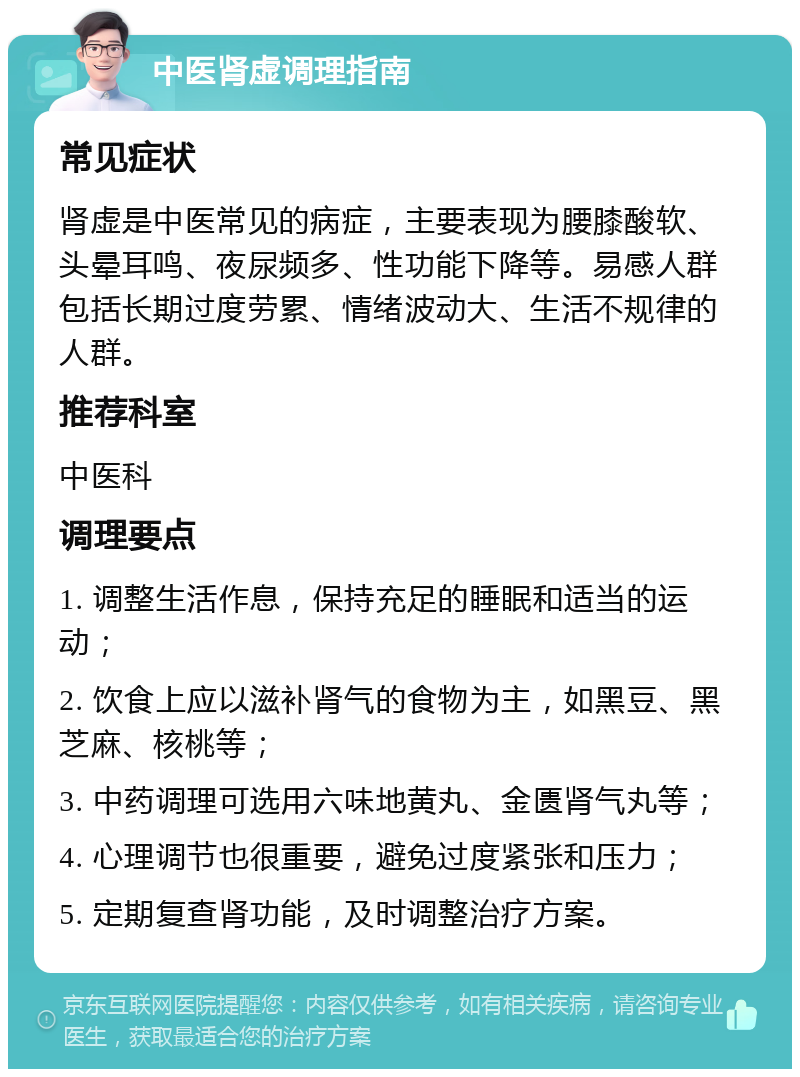 中医肾虚调理指南 常见症状 肾虚是中医常见的病症，主要表现为腰膝酸软、头晕耳鸣、夜尿频多、性功能下降等。易感人群包括长期过度劳累、情绪波动大、生活不规律的人群。 推荐科室 中医科 调理要点 1. 调整生活作息，保持充足的睡眠和适当的运动； 2. 饮食上应以滋补肾气的食物为主，如黑豆、黑芝麻、核桃等； 3. 中药调理可选用六味地黄丸、金匮肾气丸等； 4. 心理调节也很重要，避免过度紧张和压力； 5. 定期复查肾功能，及时调整治疗方案。