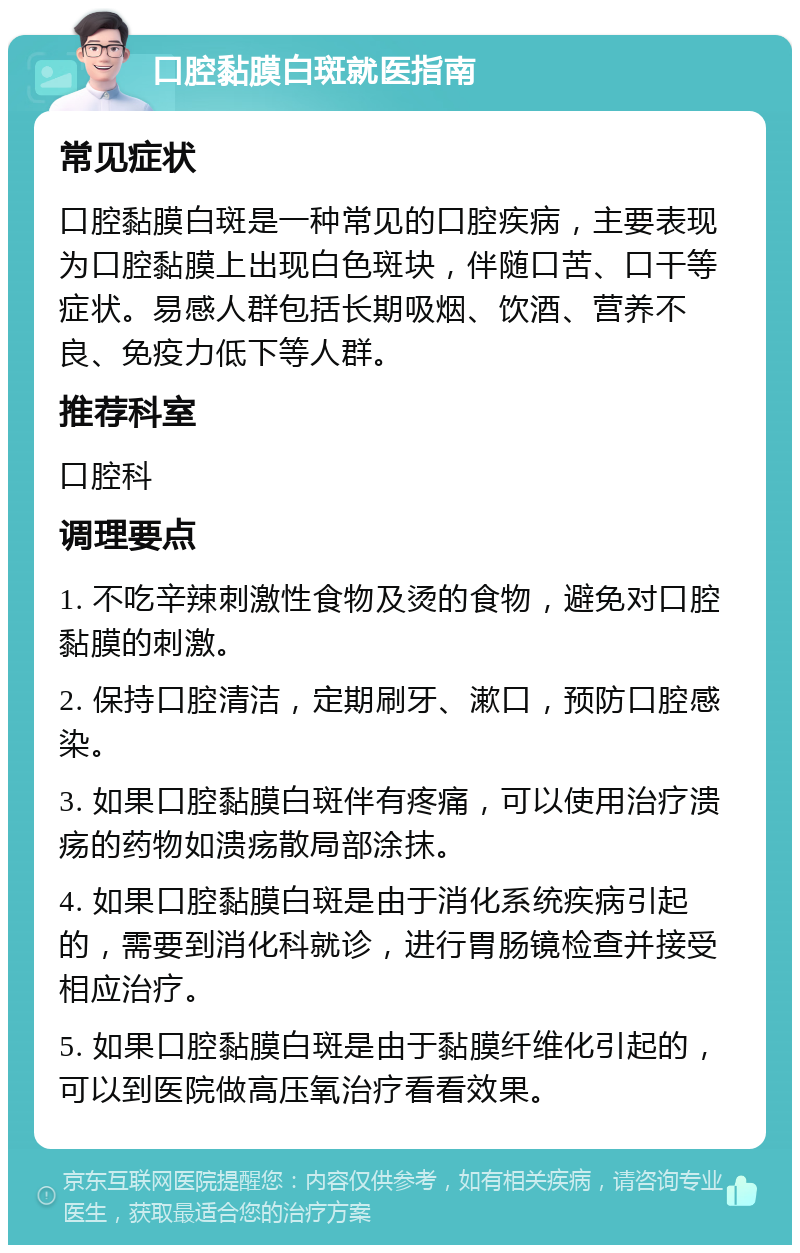 口腔黏膜白斑就医指南 常见症状 口腔黏膜白斑是一种常见的口腔疾病，主要表现为口腔黏膜上出现白色斑块，伴随口苦、口干等症状。易感人群包括长期吸烟、饮酒、营养不良、免疫力低下等人群。 推荐科室 口腔科 调理要点 1. 不吃辛辣刺激性食物及烫的食物，避免对口腔黏膜的刺激。 2. 保持口腔清洁，定期刷牙、漱口，预防口腔感染。 3. 如果口腔黏膜白斑伴有疼痛，可以使用治疗溃疡的药物如溃疡散局部涂抹。 4. 如果口腔黏膜白斑是由于消化系统疾病引起的，需要到消化科就诊，进行胃肠镜检查并接受相应治疗。 5. 如果口腔黏膜白斑是由于黏膜纤维化引起的，可以到医院做高压氧治疗看看效果。