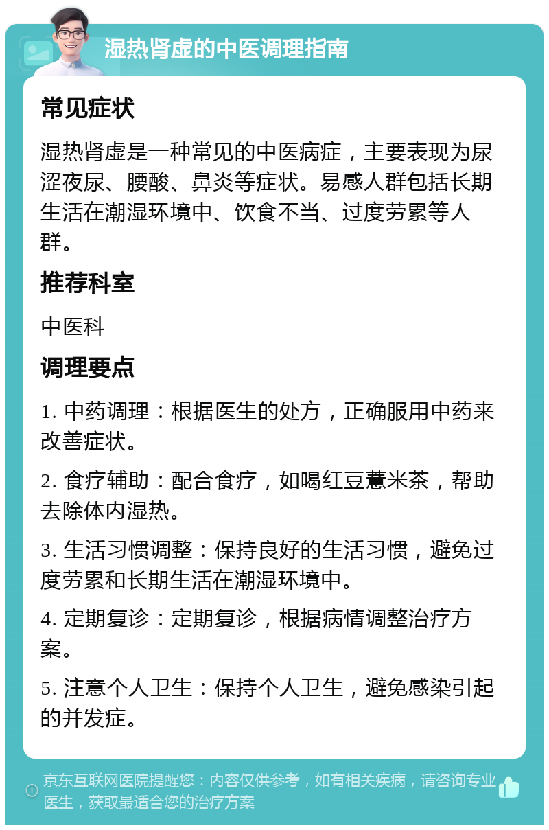 湿热肾虚的中医调理指南 常见症状 湿热肾虚是一种常见的中医病症，主要表现为尿涩夜尿、腰酸、鼻炎等症状。易感人群包括长期生活在潮湿环境中、饮食不当、过度劳累等人群。 推荐科室 中医科 调理要点 1. 中药调理：根据医生的处方，正确服用中药来改善症状。 2. 食疗辅助：配合食疗，如喝红豆薏米茶，帮助去除体内湿热。 3. 生活习惯调整：保持良好的生活习惯，避免过度劳累和长期生活在潮湿环境中。 4. 定期复诊：定期复诊，根据病情调整治疗方案。 5. 注意个人卫生：保持个人卫生，避免感染引起的并发症。