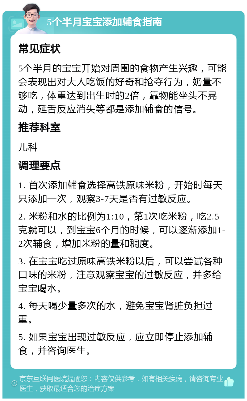 5个半月宝宝添加辅食指南 常见症状 5个半月的宝宝开始对周围的食物产生兴趣，可能会表现出对大人吃饭的好奇和抢夺行为，奶量不够吃，体重达到出生时的2倍，靠物能坐头不晃动，延舌反应消失等都是添加辅食的信号。 推荐科室 儿科 调理要点 1. 首次添加辅食选择高铁原味米粉，开始时每天只添加一次，观察3-7天是否有过敏反应。 2. 米粉和水的比例为1:10，第1次吃米粉，吃2.5克就可以，到宝宝6个月的时候，可以逐渐添加1-2次辅食，增加米粉的量和稠度。 3. 在宝宝吃过原味高铁米粉以后，可以尝试各种口味的米粉，注意观察宝宝的过敏反应，并多给宝宝喝水。 4. 每天喝少量多次的水，避免宝宝肾脏负担过重。 5. 如果宝宝出现过敏反应，应立即停止添加辅食，并咨询医生。