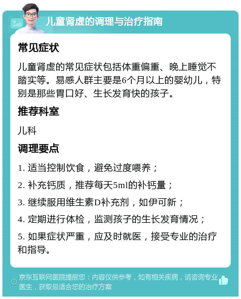 儿童肾虚的调理与治疗指南 常见症状 儿童肾虚的常见症状包括体重偏重、晚上睡觉不踏实等。易感人群主要是6个月以上的婴幼儿，特别是那些胃口好、生长发育快的孩子。 推荐科室 儿科 调理要点 1. 适当控制饮食，避免过度喂养； 2. 补充钙质，推荐每天5ml的补钙量； 3. 继续服用维生素D补充剂，如伊可新； 4. 定期进行体检，监测孩子的生长发育情况； 5. 如果症状严重，应及时就医，接受专业的治疗和指导。