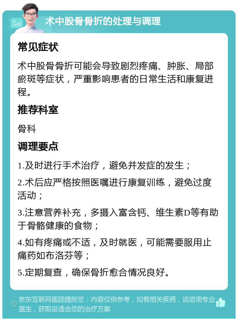 术中股骨骨折的处理与调理 常见症状 术中股骨骨折可能会导致剧烈疼痛、肿胀、局部瘀斑等症状，严重影响患者的日常生活和康复进程。 推荐科室 骨科 调理要点 1.及时进行手术治疗，避免并发症的发生； 2.术后应严格按照医嘱进行康复训练，避免过度活动； 3.注意营养补充，多摄入富含钙、维生素D等有助于骨骼健康的食物； 4.如有疼痛或不适，及时就医，可能需要服用止痛药如布洛芬等； 5.定期复查，确保骨折愈合情况良好。