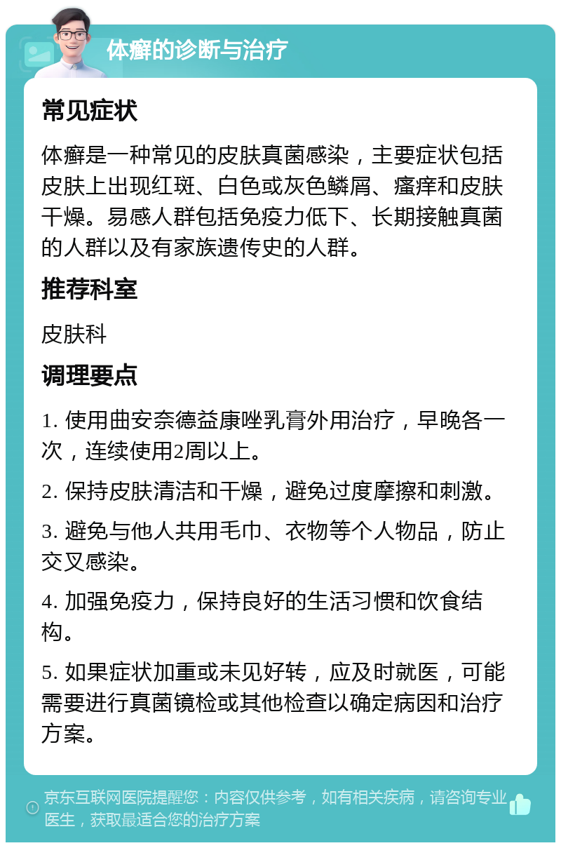 体癣的诊断与治疗 常见症状 体癣是一种常见的皮肤真菌感染，主要症状包括皮肤上出现红斑、白色或灰色鳞屑、瘙痒和皮肤干燥。易感人群包括免疫力低下、长期接触真菌的人群以及有家族遗传史的人群。 推荐科室 皮肤科 调理要点 1. 使用曲安奈德益康唑乳膏外用治疗，早晚各一次，连续使用2周以上。 2. 保持皮肤清洁和干燥，避免过度摩擦和刺激。 3. 避免与他人共用毛巾、衣物等个人物品，防止交叉感染。 4. 加强免疫力，保持良好的生活习惯和饮食结构。 5. 如果症状加重或未见好转，应及时就医，可能需要进行真菌镜检或其他检查以确定病因和治疗方案。