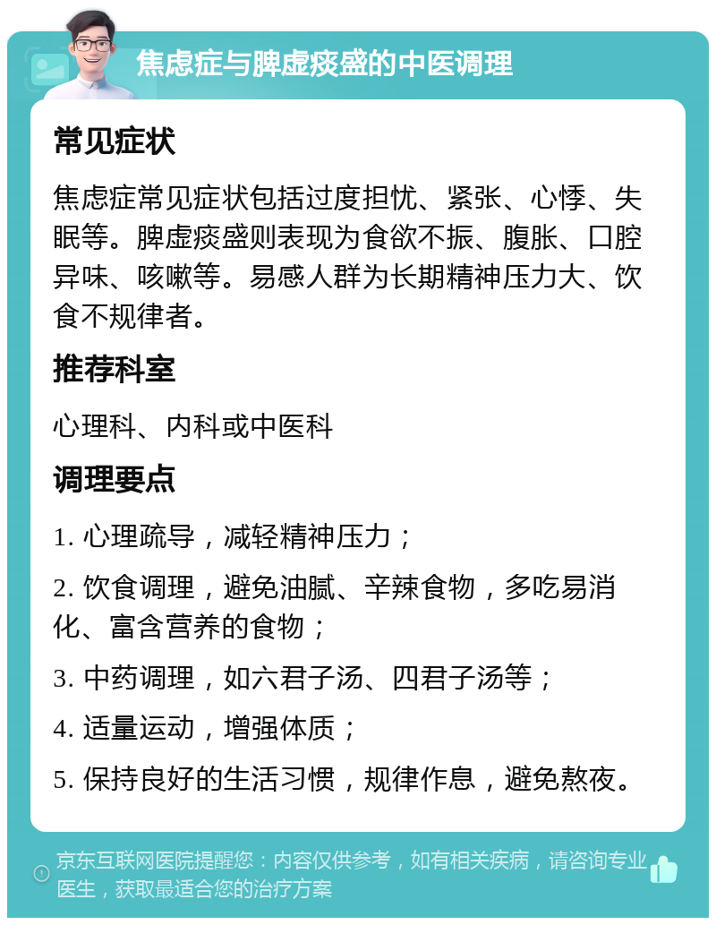 焦虑症与脾虚痰盛的中医调理 常见症状 焦虑症常见症状包括过度担忧、紧张、心悸、失眠等。脾虚痰盛则表现为食欲不振、腹胀、口腔异味、咳嗽等。易感人群为长期精神压力大、饮食不规律者。 推荐科室 心理科、内科或中医科 调理要点 1. 心理疏导，减轻精神压力； 2. 饮食调理，避免油腻、辛辣食物，多吃易消化、富含营养的食物； 3. 中药调理，如六君子汤、四君子汤等； 4. 适量运动，增强体质； 5. 保持良好的生活习惯，规律作息，避免熬夜。