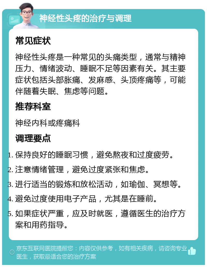 神经性头疼的治疗与调理 常见症状 神经性头疼是一种常见的头痛类型，通常与精神压力、情绪波动、睡眠不足等因素有关。其主要症状包括头部胀痛、发麻感、头顶疼痛等，可能伴随着失眠、焦虑等问题。 推荐科室 神经内科或疼痛科 调理要点 保持良好的睡眠习惯，避免熬夜和过度疲劳。 注意情绪管理，避免过度紧张和焦虑。 进行适当的锻炼和放松活动，如瑜伽、冥想等。 避免过度使用电子产品，尤其是在睡前。 如果症状严重，应及时就医，遵循医生的治疗方案和用药指导。