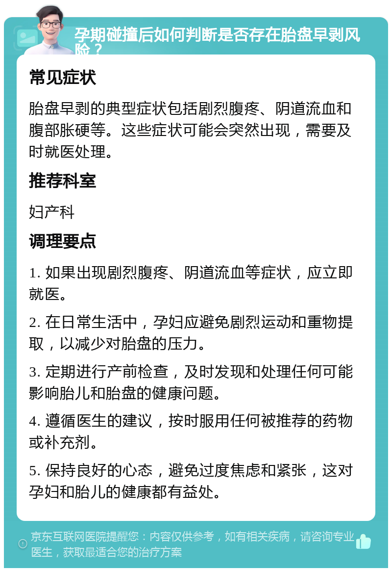 孕期碰撞后如何判断是否存在胎盘早剥风险？ 常见症状 胎盘早剥的典型症状包括剧烈腹疼、阴道流血和腹部胀硬等。这些症状可能会突然出现，需要及时就医处理。 推荐科室 妇产科 调理要点 1. 如果出现剧烈腹疼、阴道流血等症状，应立即就医。 2. 在日常生活中，孕妇应避免剧烈运动和重物提取，以减少对胎盘的压力。 3. 定期进行产前检查，及时发现和处理任何可能影响胎儿和胎盘的健康问题。 4. 遵循医生的建议，按时服用任何被推荐的药物或补充剂。 5. 保持良好的心态，避免过度焦虑和紧张，这对孕妇和胎儿的健康都有益处。