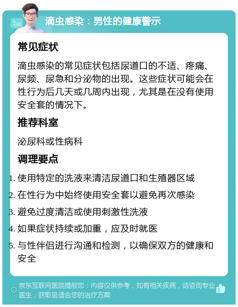 滴虫感染：男性的健康警示 常见症状 滴虫感染的常见症状包括尿道口的不适、疼痛、尿频、尿急和分泌物的出现。这些症状可能会在性行为后几天或几周内出现，尤其是在没有使用安全套的情况下。 推荐科室 泌尿科或性病科 调理要点 使用特定的洗液来清洁尿道口和生殖器区域 在性行为中始终使用安全套以避免再次感染 避免过度清洁或使用刺激性洗液 如果症状持续或加重，应及时就医 与性伴侣进行沟通和检测，以确保双方的健康和安全