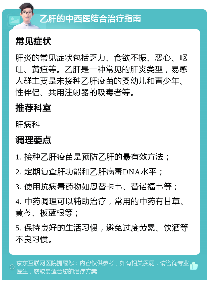 乙肝的中西医结合治疗指南 常见症状 肝炎的常见症状包括乏力、食欲不振、恶心、呕吐、黄疸等。乙肝是一种常见的肝炎类型，易感人群主要是未接种乙肝疫苗的婴幼儿和青少年、性伴侣、共用注射器的吸毒者等。 推荐科室 肝病科 调理要点 1. 接种乙肝疫苗是预防乙肝的最有效方法； 2. 定期复查肝功能和乙肝病毒DNA水平； 3. 使用抗病毒药物如恩替卡韦、替诺福韦等； 4. 中药调理可以辅助治疗，常用的中药有甘草、黄芩、板蓝根等； 5. 保持良好的生活习惯，避免过度劳累、饮酒等不良习惯。