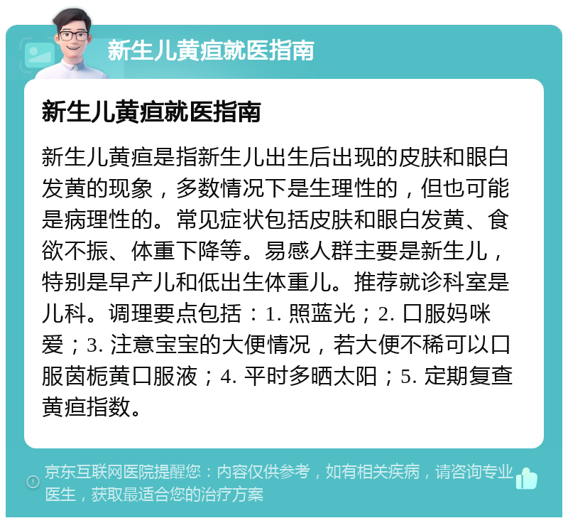 新生儿黄疸就医指南 新生儿黄疸就医指南 新生儿黄疸是指新生儿出生后出现的皮肤和眼白发黄的现象，多数情况下是生理性的，但也可能是病理性的。常见症状包括皮肤和眼白发黄、食欲不振、体重下降等。易感人群主要是新生儿，特别是早产儿和低出生体重儿。推荐就诊科室是儿科。调理要点包括：1. 照蓝光；2. 口服妈咪爱；3. 注意宝宝的大便情况，若大便不稀可以口服茵栀黄口服液；4. 平时多晒太阳；5. 定期复查黄疸指数。