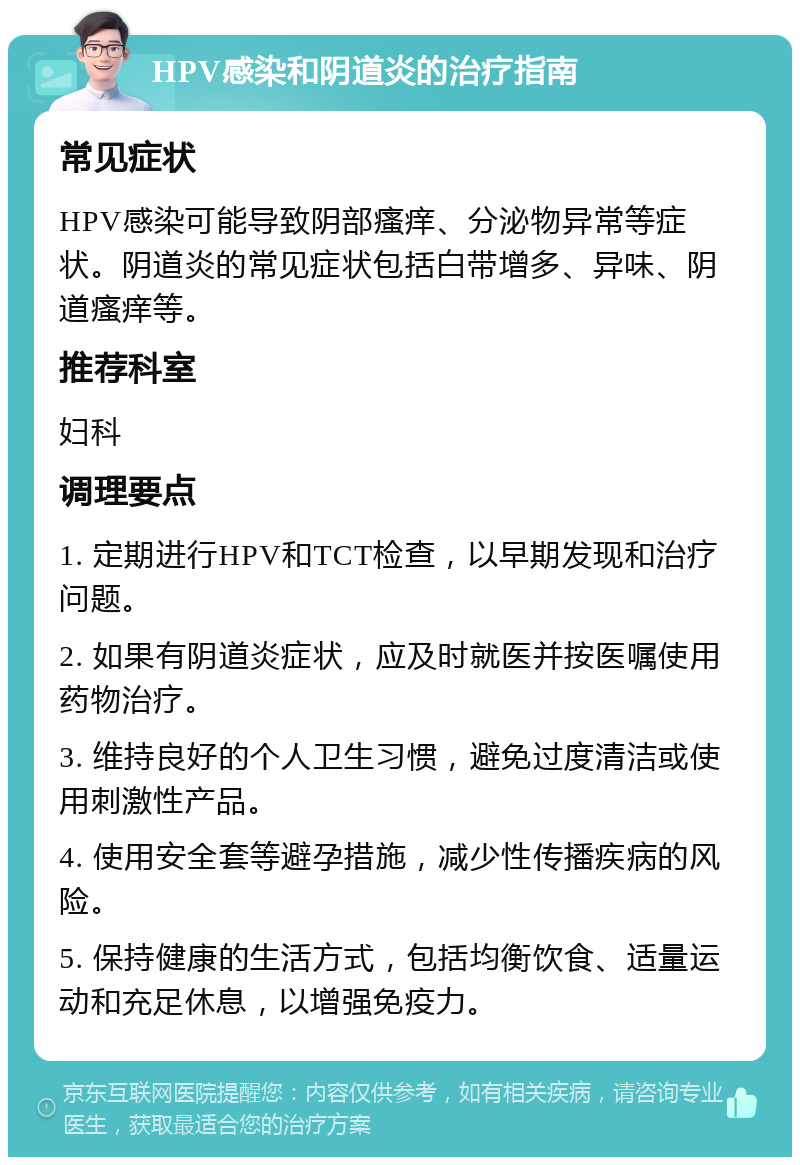 HPV感染和阴道炎的治疗指南 常见症状 HPV感染可能导致阴部瘙痒、分泌物异常等症状。阴道炎的常见症状包括白带增多、异味、阴道瘙痒等。 推荐科室 妇科 调理要点 1. 定期进行HPV和TCT检查，以早期发现和治疗问题。 2. 如果有阴道炎症状，应及时就医并按医嘱使用药物治疗。 3. 维持良好的个人卫生习惯，避免过度清洁或使用刺激性产品。 4. 使用安全套等避孕措施，减少性传播疾病的风险。 5. 保持健康的生活方式，包括均衡饮食、适量运动和充足休息，以增强免疫力。