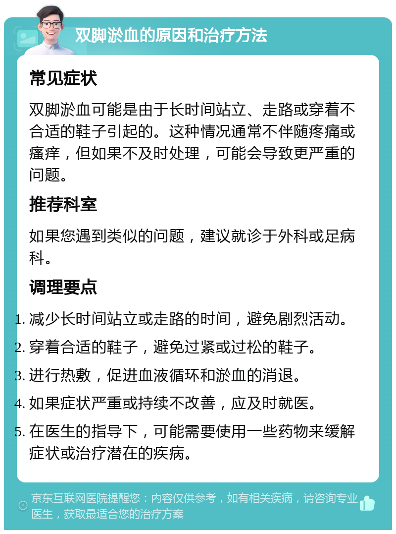 双脚淤血的原因和治疗方法 常见症状 双脚淤血可能是由于长时间站立、走路或穿着不合适的鞋子引起的。这种情况通常不伴随疼痛或瘙痒，但如果不及时处理，可能会导致更严重的问题。 推荐科室 如果您遇到类似的问题，建议就诊于外科或足病科。 调理要点 减少长时间站立或走路的时间，避免剧烈活动。 穿着合适的鞋子，避免过紧或过松的鞋子。 进行热敷，促进血液循环和淤血的消退。 如果症状严重或持续不改善，应及时就医。 在医生的指导下，可能需要使用一些药物来缓解症状或治疗潜在的疾病。