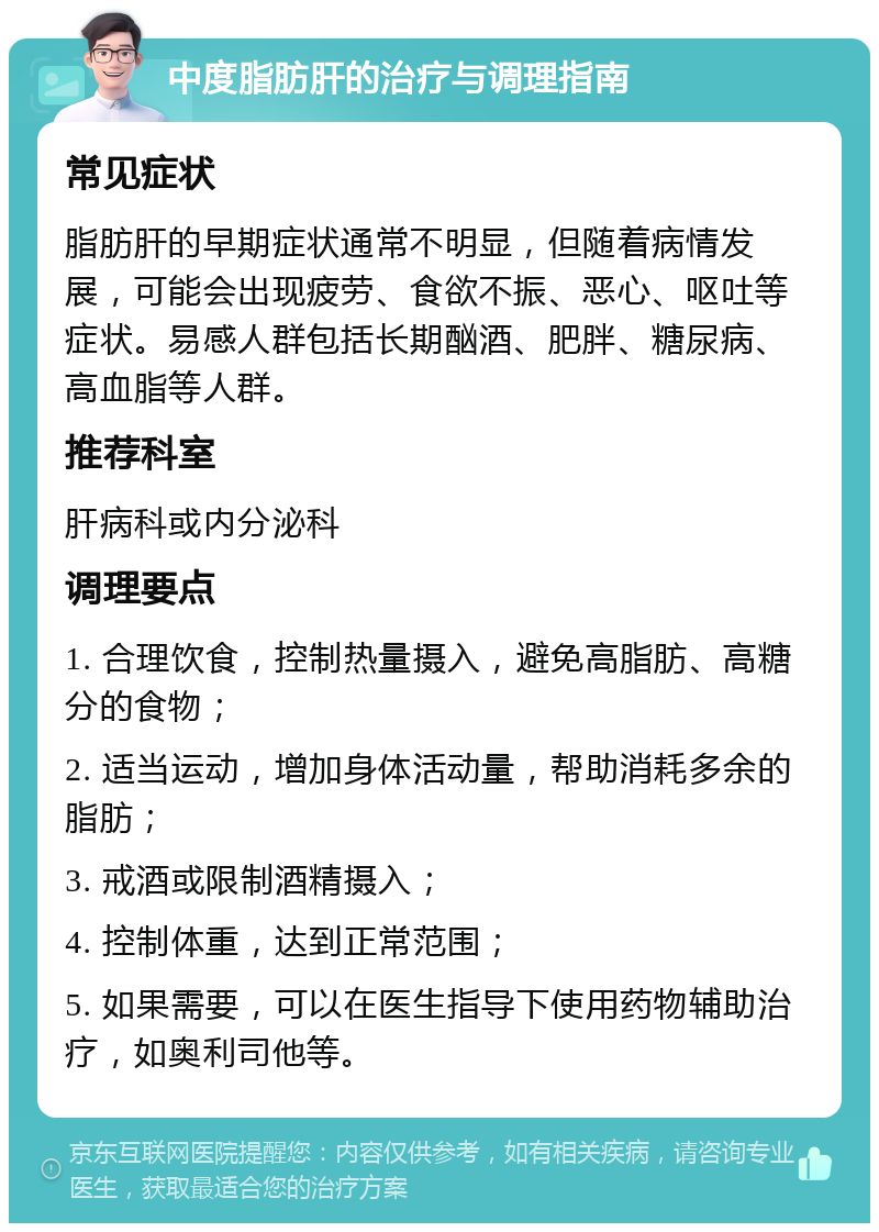 中度脂肪肝的治疗与调理指南 常见症状 脂肪肝的早期症状通常不明显，但随着病情发展，可能会出现疲劳、食欲不振、恶心、呕吐等症状。易感人群包括长期酗酒、肥胖、糖尿病、高血脂等人群。 推荐科室 肝病科或内分泌科 调理要点 1. 合理饮食，控制热量摄入，避免高脂肪、高糖分的食物； 2. 适当运动，增加身体活动量，帮助消耗多余的脂肪； 3. 戒酒或限制酒精摄入； 4. 控制体重，达到正常范围； 5. 如果需要，可以在医生指导下使用药物辅助治疗，如奥利司他等。