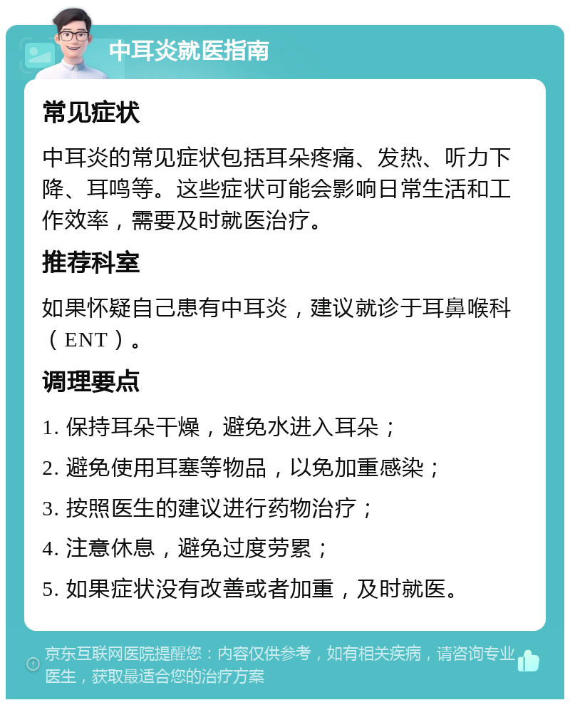 中耳炎就医指南 常见症状 中耳炎的常见症状包括耳朵疼痛、发热、听力下降、耳鸣等。这些症状可能会影响日常生活和工作效率，需要及时就医治疗。 推荐科室 如果怀疑自己患有中耳炎，建议就诊于耳鼻喉科（ENT）。 调理要点 1. 保持耳朵干燥，避免水进入耳朵； 2. 避免使用耳塞等物品，以免加重感染； 3. 按照医生的建议进行药物治疗； 4. 注意休息，避免过度劳累； 5. 如果症状没有改善或者加重，及时就医。