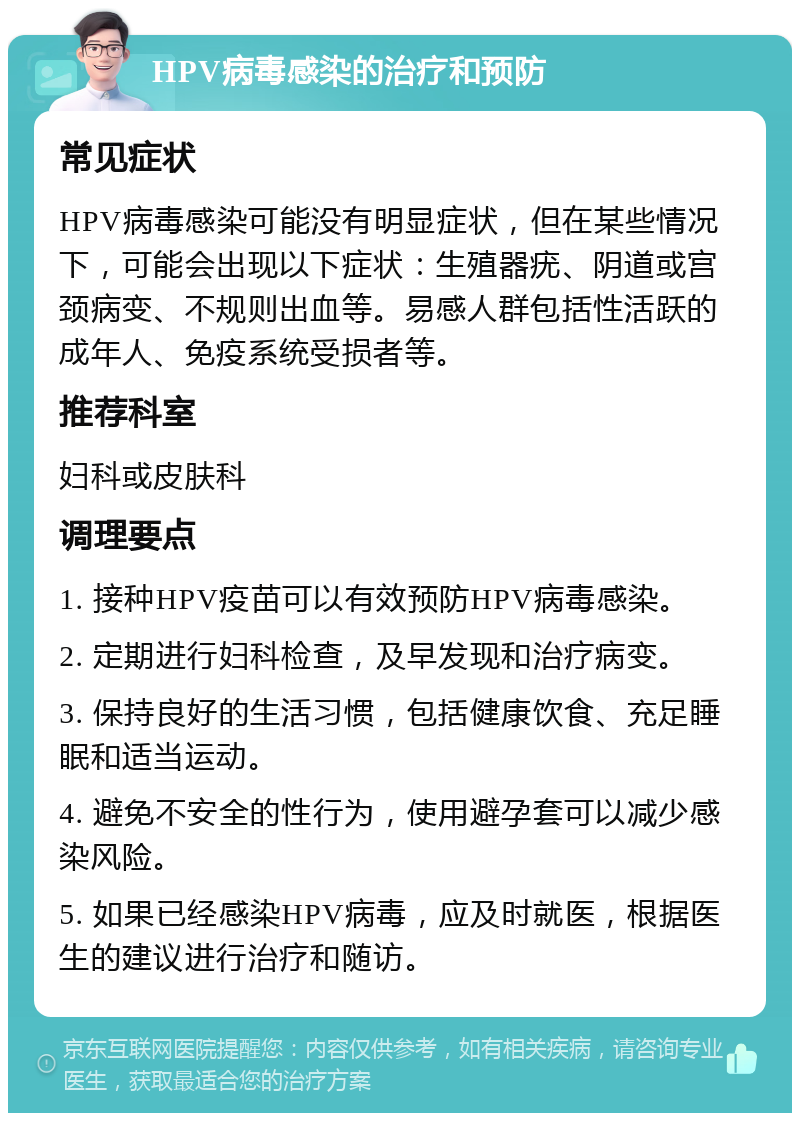 HPV病毒感染的治疗和预防 常见症状 HPV病毒感染可能没有明显症状，但在某些情况下，可能会出现以下症状：生殖器疣、阴道或宫颈病变、不规则出血等。易感人群包括性活跃的成年人、免疫系统受损者等。 推荐科室 妇科或皮肤科 调理要点 1. 接种HPV疫苗可以有效预防HPV病毒感染。 2. 定期进行妇科检查，及早发现和治疗病变。 3. 保持良好的生活习惯，包括健康饮食、充足睡眠和适当运动。 4. 避免不安全的性行为，使用避孕套可以减少感染风险。 5. 如果已经感染HPV病毒，应及时就医，根据医生的建议进行治疗和随访。