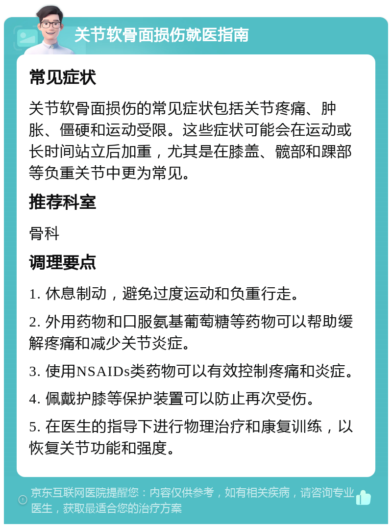 关节软骨面损伤就医指南 常见症状 关节软骨面损伤的常见症状包括关节疼痛、肿胀、僵硬和运动受限。这些症状可能会在运动或长时间站立后加重，尤其是在膝盖、髋部和踝部等负重关节中更为常见。 推荐科室 骨科 调理要点 1. 休息制动，避免过度运动和负重行走。 2. 外用药物和口服氨基葡萄糖等药物可以帮助缓解疼痛和减少关节炎症。 3. 使用NSAIDs类药物可以有效控制疼痛和炎症。 4. 佩戴护膝等保护装置可以防止再次受伤。 5. 在医生的指导下进行物理治疗和康复训练，以恢复关节功能和强度。