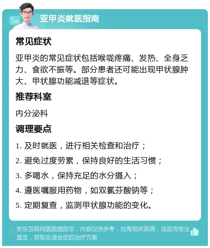 亚甲炎就医指南 常见症状 亚甲炎的常见症状包括喉咙疼痛、发热、全身乏力、食欲不振等。部分患者还可能出现甲状腺肿大、甲状腺功能减退等症状。 推荐科室 内分泌科 调理要点 1. 及时就医，进行相关检查和治疗； 2. 避免过度劳累，保持良好的生活习惯； 3. 多喝水，保持充足的水分摄入； 4. 遵医嘱服用药物，如双氯芬酸钠等； 5. 定期复查，监测甲状腺功能的变化。