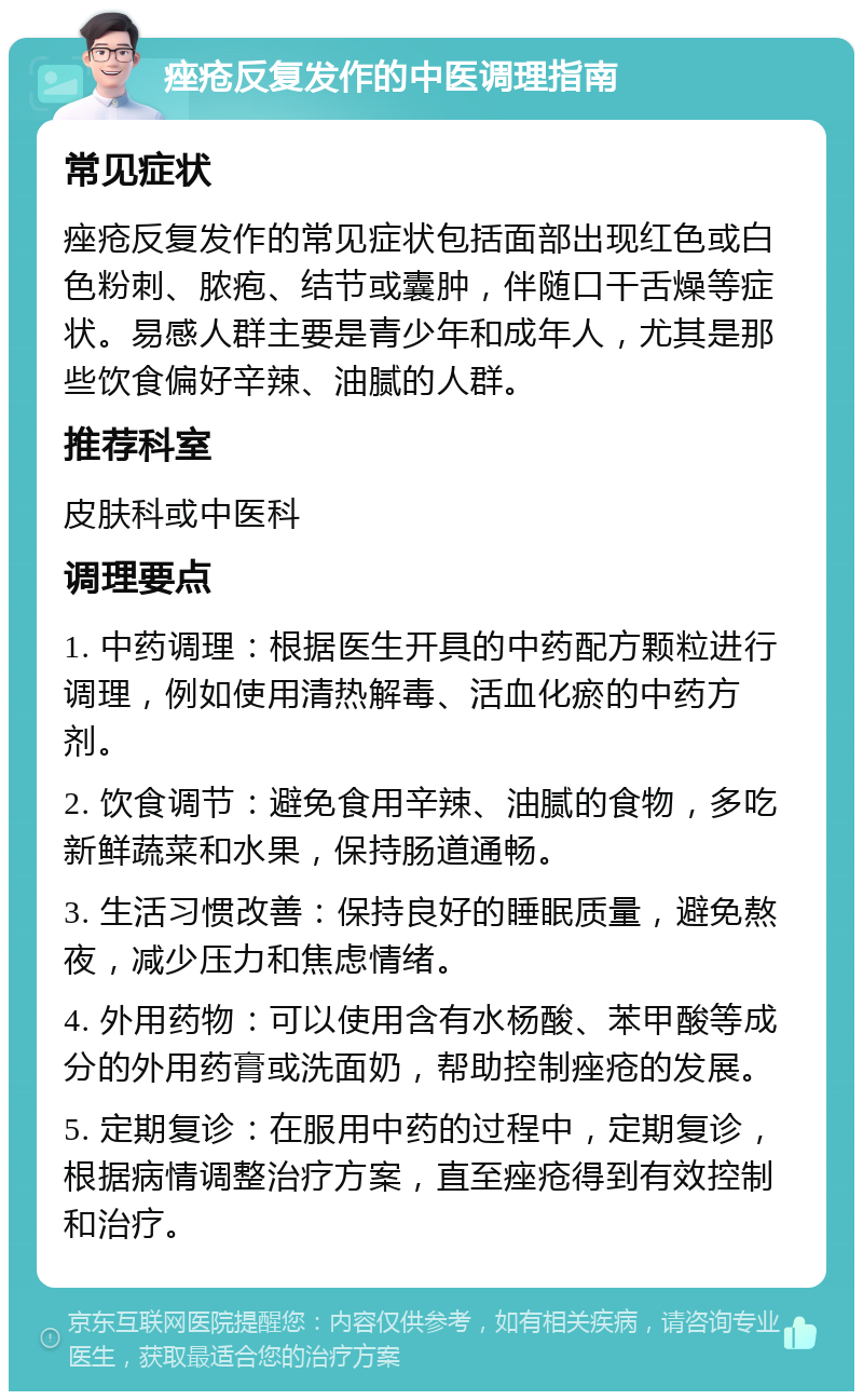 痤疮反复发作的中医调理指南 常见症状 痤疮反复发作的常见症状包括面部出现红色或白色粉刺、脓疱、结节或囊肿，伴随口干舌燥等症状。易感人群主要是青少年和成年人，尤其是那些饮食偏好辛辣、油腻的人群。 推荐科室 皮肤科或中医科 调理要点 1. 中药调理：根据医生开具的中药配方颗粒进行调理，例如使用清热解毒、活血化瘀的中药方剂。 2. 饮食调节：避免食用辛辣、油腻的食物，多吃新鲜蔬菜和水果，保持肠道通畅。 3. 生活习惯改善：保持良好的睡眠质量，避免熬夜，减少压力和焦虑情绪。 4. 外用药物：可以使用含有水杨酸、苯甲酸等成分的外用药膏或洗面奶，帮助控制痤疮的发展。 5. 定期复诊：在服用中药的过程中，定期复诊，根据病情调整治疗方案，直至痤疮得到有效控制和治疗。