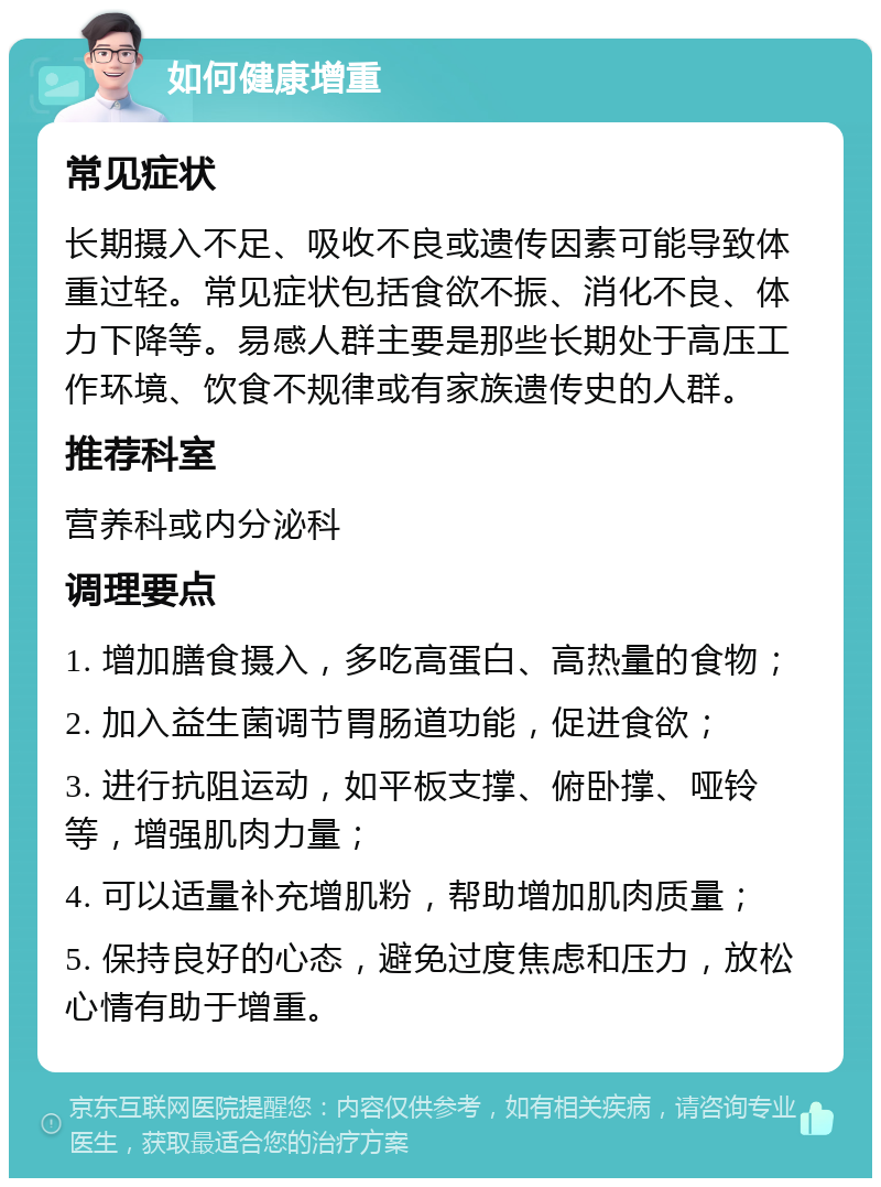 如何健康增重 常见症状 长期摄入不足、吸收不良或遗传因素可能导致体重过轻。常见症状包括食欲不振、消化不良、体力下降等。易感人群主要是那些长期处于高压工作环境、饮食不规律或有家族遗传史的人群。 推荐科室 营养科或内分泌科 调理要点 1. 增加膳食摄入，多吃高蛋白、高热量的食物； 2. 加入益生菌调节胃肠道功能，促进食欲； 3. 进行抗阻运动，如平板支撑、俯卧撑、哑铃等，增强肌肉力量； 4. 可以适量补充增肌粉，帮助增加肌肉质量； 5. 保持良好的心态，避免过度焦虑和压力，放松心情有助于增重。