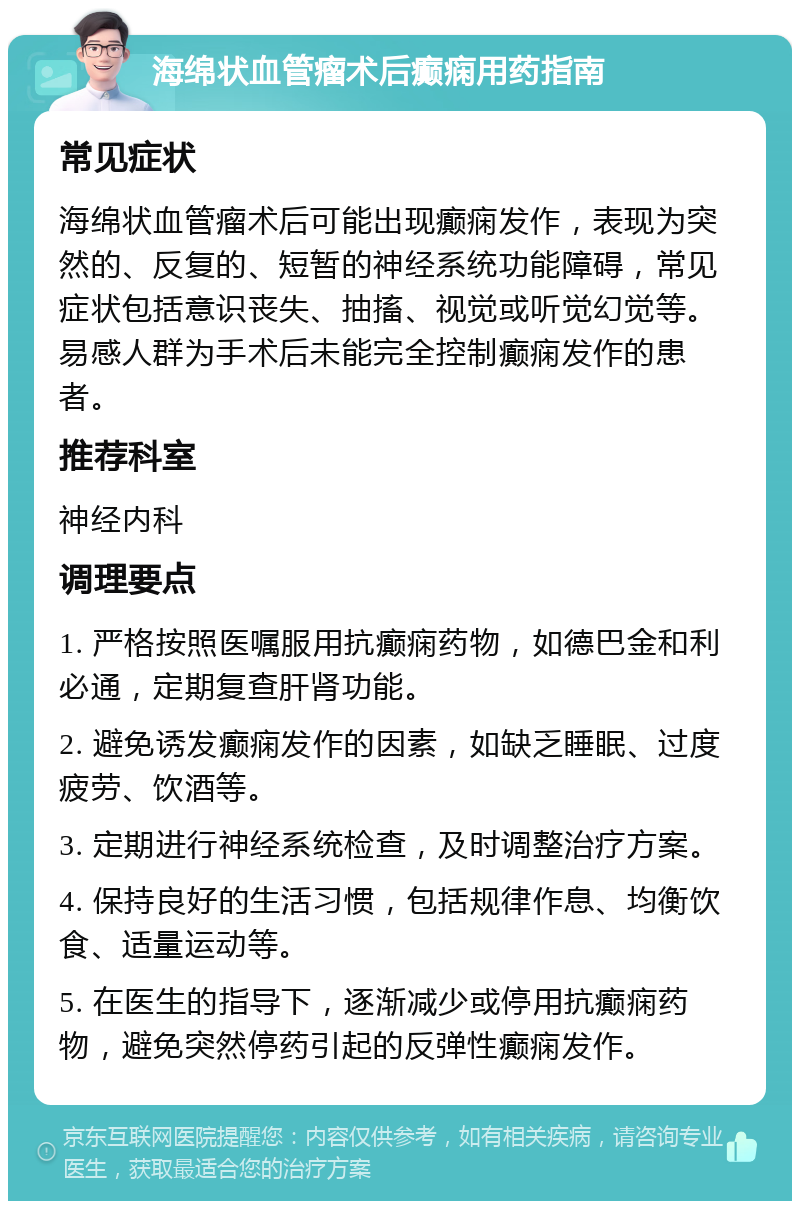 海绵状血管瘤术后癫痫用药指南 常见症状 海绵状血管瘤术后可能出现癫痫发作，表现为突然的、反复的、短暂的神经系统功能障碍，常见症状包括意识丧失、抽搐、视觉或听觉幻觉等。易感人群为手术后未能完全控制癫痫发作的患者。 推荐科室 神经内科 调理要点 1. 严格按照医嘱服用抗癫痫药物，如德巴金和利必通，定期复查肝肾功能。 2. 避免诱发癫痫发作的因素，如缺乏睡眠、过度疲劳、饮酒等。 3. 定期进行神经系统检查，及时调整治疗方案。 4. 保持良好的生活习惯，包括规律作息、均衡饮食、适量运动等。 5. 在医生的指导下，逐渐减少或停用抗癫痫药物，避免突然停药引起的反弹性癫痫发作。