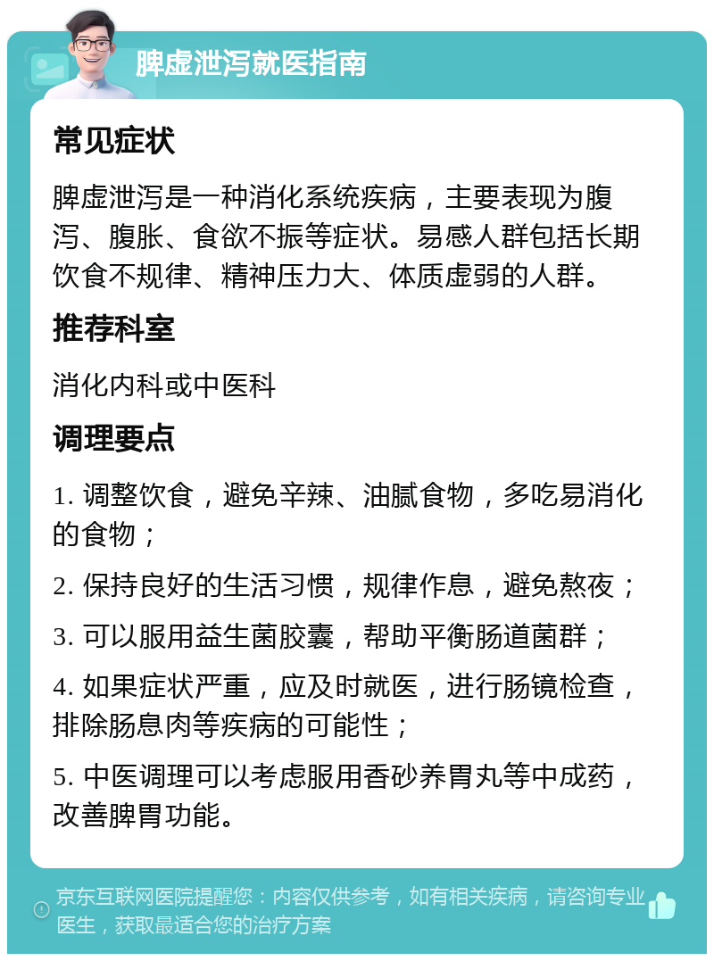 脾虚泄泻就医指南 常见症状 脾虚泄泻是一种消化系统疾病，主要表现为腹泻、腹胀、食欲不振等症状。易感人群包括长期饮食不规律、精神压力大、体质虚弱的人群。 推荐科室 消化内科或中医科 调理要点 1. 调整饮食，避免辛辣、油腻食物，多吃易消化的食物； 2. 保持良好的生活习惯，规律作息，避免熬夜； 3. 可以服用益生菌胶囊，帮助平衡肠道菌群； 4. 如果症状严重，应及时就医，进行肠镜检查，排除肠息肉等疾病的可能性； 5. 中医调理可以考虑服用香砂养胃丸等中成药，改善脾胃功能。