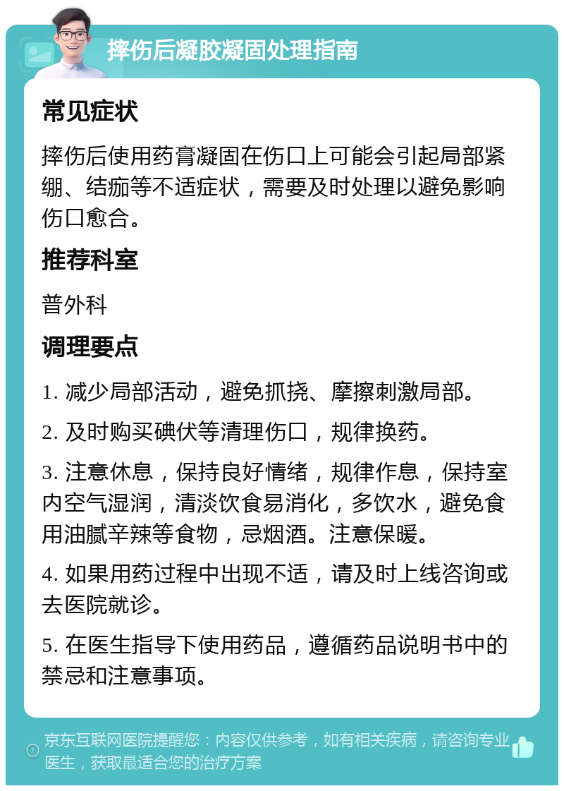 摔伤后凝胶凝固处理指南 常见症状 摔伤后使用药膏凝固在伤口上可能会引起局部紧绷、结痂等不适症状，需要及时处理以避免影响伤口愈合。 推荐科室 普外科 调理要点 1. 减少局部活动，避免抓挠、摩擦刺激局部。 2. 及时购买碘伏等清理伤口，规律换药。 3. 注意休息，保持良好情绪，规律作息，保持室内空气湿润，清淡饮食易消化，多饮水，避免食用油腻辛辣等食物，忌烟酒。注意保暖。 4. 如果用药过程中出现不适，请及时上线咨询或去医院就诊。 5. 在医生指导下使用药品，遵循药品说明书中的禁忌和注意事项。